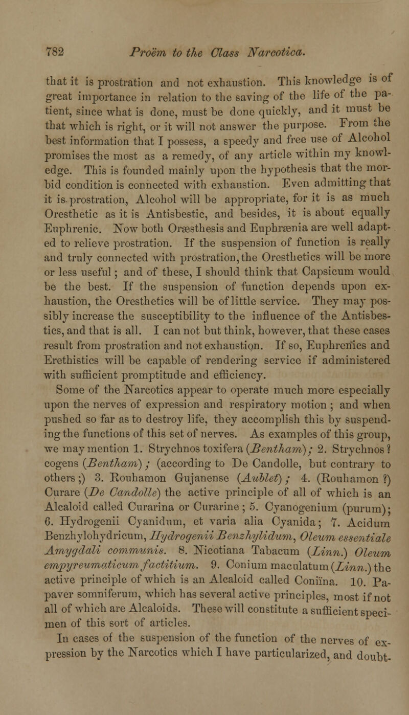 that it is prostration and not exhaustion. This knowledge is of great importance in relation to the saving of the life of the pa- tient, since what is done, must be done quickly, and it must be that which is right, or it will not answer the purpose. From the best information that I possess, a speedy and free use of Alcohol promises the most as a remedy, of any article within my knowl- edge. This is founded mainly upon the hypothesis that the mor- bid condition is connected with exhaustion. Even admitting that it is-prostration, Alcohol will be appropriate, for it is as much Oresthetic as it is Antisbestic, and besides, it is about equally Euphrenic. Now both Oraesthesis and Euphrasia are well adapt- ed to relieve prostration. If the suspension of function is really and truly connected with prostration, the Oresthetics will be more or less useful; and of these, I should think that Capsicum would be the best. If the suspension of function depends upon ex- haustion, the Oresthetics will be of little service. They may pos- sibly increase the susceptibility to the influence of the Antisbes- tics, and that is all. I can not but think, however, that these cases result from prostration and not exhaustion. If so, Euphreriics and Erethistics will be capable of rendering service if administered with sufficient promptitude and efficiency. Some of the Narcotics appear to operate much more especially upon the nerves of expression and respiratory motion ; and when pushed so far as to destroy life, they accomplish this by suspend- ing the functions of this set of nerves. As examples of this group, we may mention 1. Strychnos toxifera {Bentham) j 2. Strychnos? cogens {Bentham) • (according to De Candolle, but contrary to others;) 3. Rouhamon Gujanense (Aublef); 4. (Rouhamon ?) Curare {De Candolle) the active principle of all of which is an Alcaloid called Curarina or Curarine; 5. Cyanogenium (purum)* 6. Hydrogenii Cyanidum, et varia alia Cyanida; 7. Acidum Benzhylohydricum, Hydrogenii Benzhylidum, Oleum essentiale Amygdali communis. 8. Nicotiana Tabacum {Linn.) Oleum empyreumaticum factitium. 9. Conium maculatum(Z^nw.)the active principle of which is an Alcaloid called Coni'ina. 10. Pa- paver somniferum, which has several active principles, most if not all of which are Alcaloids. These will constitute a sufficient speci- men of this sort of articles. In cases of the suspension of the function of the nerves of ex- pression by the Narcotics which I have particularized, and doubt-