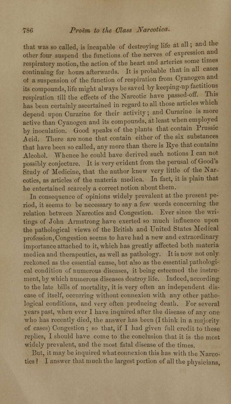 that was so called, is incapable of destroying life at all; and the other four suspend the functions of the nerves of expression and respiratory motion, the action of the heart and arteries some times continuing for hours afterwards. It is probable that in all cases ot a suspension of the function of respiration from Cyanogen and its compounds, life might always be saved by keeping-up factitious respiration till the effects of the Narcotic have passed-off. This has been certainly ascertained in regard to all those articles which depend upon Curarine for their activity, and Curarine is more active than Cyanogen and its compounds, at least when employed by inoculation. Good speaks of the plants that contain Prussic Acid. There are none that contain either of the six substances that have been so called, any more than there is Eye that contains Alcohol. Whence he could have derived sucli notions I can not possibly conjecture. It is very evident from the perusal of Good's Study of Medicine, that the author knew very little of the Nar- cotics, as articles of the materia medica. In fact, it is plain that he entertained scarcely a correct notion about them. In consequence of opinions widely prevalent at the present pe- riod, it seems to be necessary to say a few words concerning the relation between Narcotics and Congestion. Ever since the wri- tings of John xirmstrong have exerted so much influence upon the pathological views of the British and United States Medical profession, Congestion seems to have had a new and extraordinary importance attached to it, which has greatly affected both materia medica and therapeutics, as well as pathology. It is now not only reckoned as the essential cause, but also as the essential pathologi- cal condition of numerous diseases, it being esteemed the instru- ment, by which numerous diseases destroy life. Indeed, according to the late bills of mortality, it is very often an independent dis- ease of itself, occurring without connexion with any other patho- logical conditions, and very often producing death. For several years past, when ever I have inquired after the disease of any one who has recently died, the answer has been (I think in a majority of cases) Congestion ; so that, if I had given full credit to these replies, I should have come to the conclusion that it is the most widely prevalent, and the most fatal disease of the times. But, it may be inquired what connexion this has with the Narco- tics ? I answer that much the largest portion of all the physicians