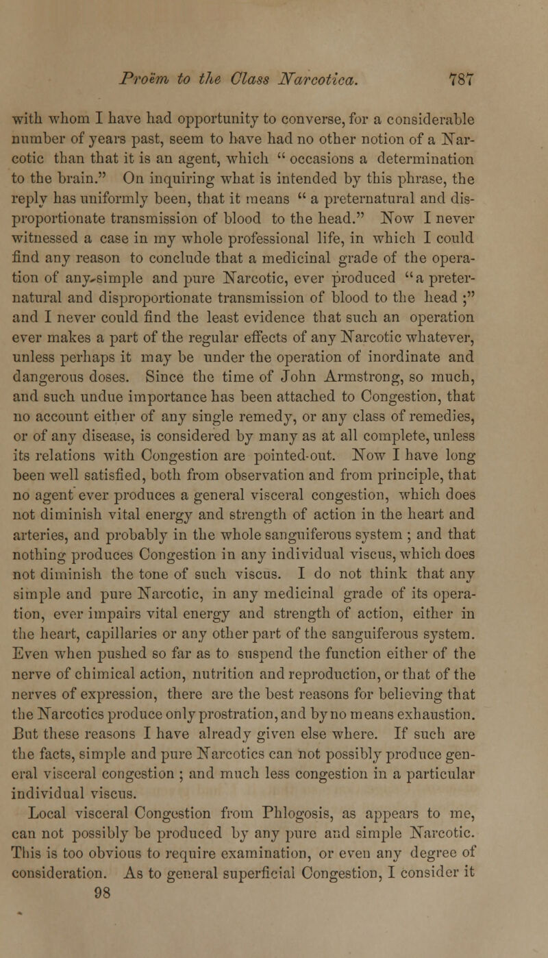 with whom I have had opportunity to converse, for a considerable number of years past, seem to have had no other notion of a Nar- cotic than that it is an agent, which  occasions a determination to the brain. On inquiring what is intended by this phrase, the reply has uniformly been, that it means  a preternatural and dis- proportionate transmission of blood to the head. Now I never witnessed a case in my whole professional life, in which I could find any reason to conclude that a medicinal grade of the opera- tion of any^simple and pure Narcotic, ever produced a preter- natural and disproportionate transmission of blood to the head ; and I never could find the least evidence that such an operation ever makes a part of the regular effects of any Narcotic whatever, unless perhaps it may be under the operation of inordinate and dangerous doses. Since the time of John Armstrong, so much, and such undue importance has been attached to Congestion, that no account either of any single remedy, or any class of remedies, or of any disease, is considered by many as at all complete, unless its relations with Congestion are pointed-out. Now I have long been well satisfied, both from observation and from principle, that no agent ever produces a general visceral congestion, which does not diminish vital energy and strength of action in the heart and arteries, and probably in the whole sanguiferous system ; and that nothing produces Congestion in any individual viscus, which does not diminish the tone of such viscus. I do not think that any simple and pure Narcotic, in any medicinal grade of its opera- tion, ever impairs vital energy and strength of action, either in the heart, capillaries or any other part of the sanguiferous system. Even when pushed so far as to suspend the function either of the nerve of chimical action, nutrition and reproduction, or that of the nerves of expression, there are the best reasons for believing that the Narcotics produce only prostration, and byno means exhaustion. But these reasons I have already given else where. If such are the facts, simple and pure Narcotics can not possibly produce gen- eral visceral congestion ; and much less congestion in a particular individual viscus. Local visceral Congestion from Phlogosis, as appears to me, can not possibly be produced by any pure and simple Narcotic. This is too obvious to require examination, or even any degree of consideration. As to general superficial Congestion, I consider it 98