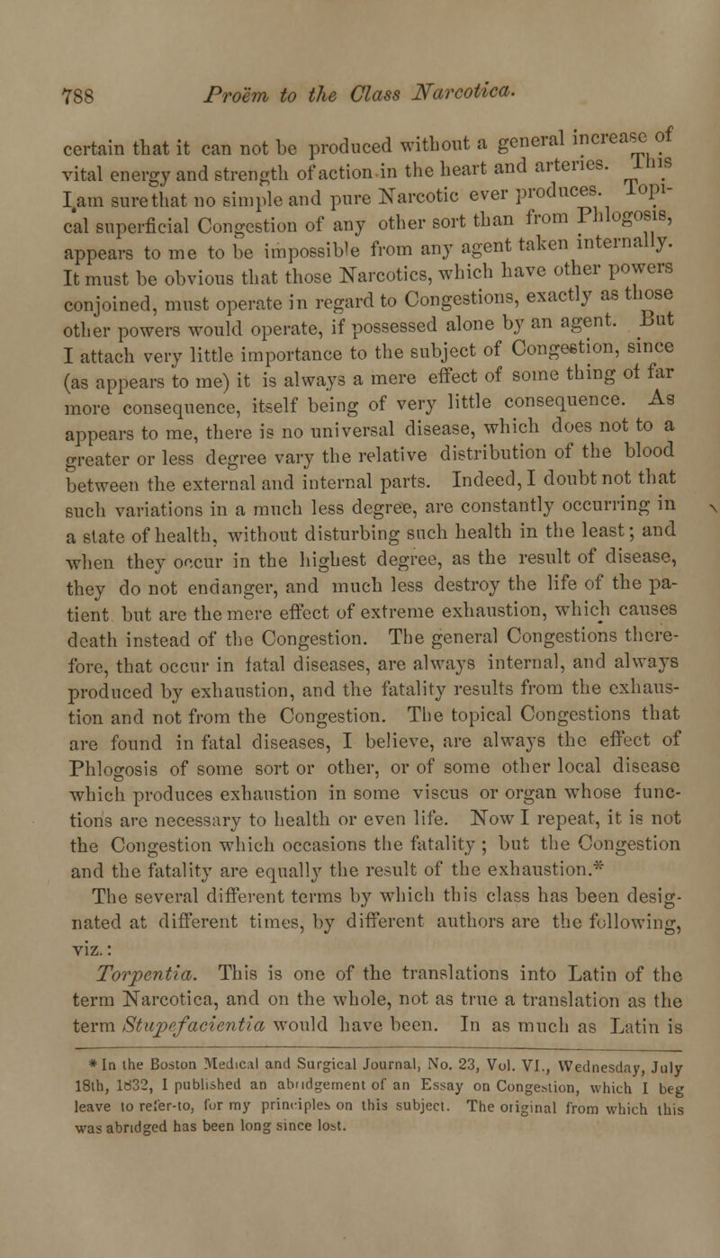 certain that it can not be produced without a general increase of vital energy and strength of action.in the heart and arteries. IMS I.am sure that no simple and pure Narcotic ever produces lopi- cal superficial Congestion of any other sort than from Phlogosis, appears to me to be impossible from any agent taken internally. It must be obvious that those Narcotics, which have other powers conjoined, must operate in regard to Congestions, exactly as those other powers would operate, if possessed alone by an agent. But I attach very little importance to the subject of Congestion, since (as appears to me) it is always a mere effect of some thing of far more consequence, itself being of very little consequence. As appears to me, there is no universal disease, which does not to a greater or less degree vary the relative distribution of the blood between the external and internal parts. Indeed, I doubt not that such variations in a much less degree, are constantly occurring in a slate of health, without disturbing such health in the least; and when they occur in the highest degree, as the result of disease, they do not endanger, and much less destroy the life of the pa- tient but are the mere effect of extreme exhaustion, which causes death instead of the Congestion. The general Congestions there- fore, that occur in fatal diseases, are always internal, and always produced by exhaustion, and the fatality results from the exhaus- tion and not from the Congestion. The topical Congestions that are found in fatal diseases, I believe, are always the effect of Phloo-osis of some sort or other, or of some other local disease which produces exhaustion in some viscus or organ whose func- tions are necessary to health or even life. Now I repeat, it is not the Congestion which occasions the fatality ; but the Congestion and the fatality are equally the result of the exhaustion. The several different terms by which this class has been desig- nated at different times, by different authors are the following, viz.: Torpentia. This is one of the translations into Latin of the term Narcotica, and on the whole, not as true a translation as the term Stupefacientia would have been. In as much as Latin is * In the Boston Medical and Surgical Journal, No. 23, Vol. VI., Wednesday, July 18th, 1832, I published an abridgement of an Essay on Congestion, which I beg leave to rel'er-to, for my principles on this subject. The original from which this was abridged has been long since lost.