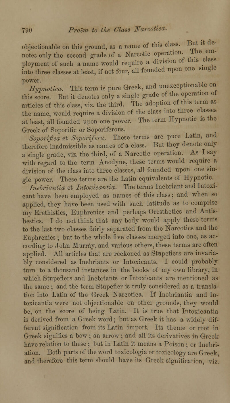 objectionable on this ground, as a name of this class. But it de- notes only the second grade of a Narcotic operation ihe err ployment of such a name would require a division of this class into three classes at least, if not four, all founded upon one single power. . . Hypnotica. This term is pure Greek, and unexceptionable on this score. But it denotes only a single grade of the operation ot articles of this class, viz. the third. The adoption of this term as the name, would require a division of the class into three classes at least, all founded upon one power. The term Hypnotic is the Greek of Soporific or Soporiferous. Soporifica et Soporifera. These terms are pure Latin, and therefore inadmissible as names of a class. But they denote only a single grade, viz. the third, of a Narcotic operation. As I say with regard to the term Anodyne, these terms would require a division of the class into three classes, all founded upon one sin- gle power. These terms are the Latin equivalents of Hypnotic. Inebriantia et Intoxicantia. The terms Inebriant and Intoxi- cant have been employed as names of this class; and when so applied, they have been used with such latitude as to comprise my Erethistics, Euphrenics and perhaps Oresthetics and Antis- bestics. I do not think that any body would apply these terms to the last two classes fairly separated from the Narcotics and the Euphrenics ; but to the whole five classes merged into one, as ac- cording to John Murray, and various others, these terms are often applied. All articles that are reckoned as Stapefiers are invaria- bly considered as Inebriants or Intoxicants. I could probably turn to a thousand instances in the books of my own library, in which Stupefiers and Inebriants or Intoxicants are mentioned as the same; and the term Stupefier is truly considered as a transla- tion into Latin of the Greek Narcotica. If Inebriantia and In- toxicantia were not objectionable on other grounds, they would be, on the score of being Latin. It is true that Intoxicantia is derived from a Greek word; but as Greek it has a widely dif- ferent signification from its Latin import. Its theme or root in Greek signifies a bow ; an arrow ; and all its derivatives in Greek have relation to these ; but in Latin it means a Poison ; or Inebri- ation. Both parts of the word toxicologia or toxicology are Greek, and therefore this term should have its Greek signification, viz.