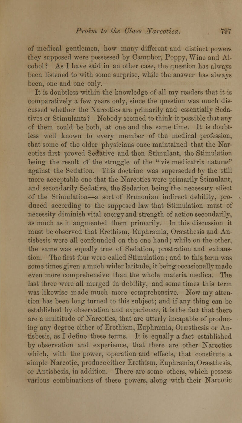 of medical gentlemen, how many different and distinct powers they supposed were possessed by Camphor, Poppy, Wine and Al- cohol? As I have said in an other case, the question has always been listened to with some surprise, while the answer has always been, one and one only. It is doubtless within the knowledge of all my readers that it is comparatively a few years only, since the question was much dis- cussed whether the Narcotics are primarily and essentially Seda- tives or Stimulants ? Nobody seemed to think it possible that any of them could be both, at one and the same time. It is doubt- less well known to every member of the medical profession, that some of the older physicians once maintained that the Nar- cotics first proved Sedative and then Stimulant, the Stimulation being the result of the struggle of the vis medicatrix naturae against the Sedation. This doctrine was superseded by the still more acceptable one that the Narcotics were primarily Stimulant, and secondarily Sedative, the Sedation being the necessary effect of the Stimulation—a sort of Brunonian indirect debility, pro- duced according to the supposed law that Stimulation must of necessity diminish vital energy and strength of action secondarily, as much as it augmented them primarily. In this discussion it must be observed that Erethism, Euphrasia, Orsesthesis and An- tisbesis were all confounded on the one hand; while on the other, the same was equally true of Sedation, prostration and exhaus- tion. The first four were called Stimulation ; and to this term was some times given a much wider latitude, it being occasionally made even more comprehensive than the whole materia medica. The last three were all merged in debility, and some times this term was likewise made much more comprehensive. Now my atten- tion has been long turned to this subject; and if any thing can be established by observation and experience, it is the fact that there are a multitude of Narcotics, that are utterly incapable of produc- ing any degree either of Erethism, Euphraenia, Orassthesis or An- tisbesis, as I define these terms. It is equally a fact established by observation and experience, that there are other Narcotics which, with the power, operation and effects, that constitute a simple Narcotic, produce either Erethism, Euphraenia, Oraesthesis, or Antisbesis, in addition. There are some others, which possess various combinations of these powers, along with their Narcotic