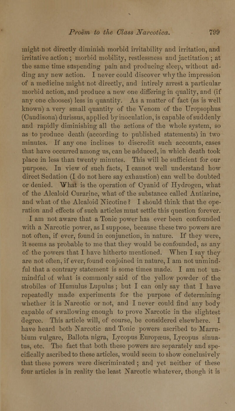 might not directly diminish morbid irritability and irritation, and irritative action ; morbid mobility, restlessness and jactitation ; at the same time suspending pain and producing sleep, without ad- ding any new action. I never could discover why the impression of a medicine might not directly, and intirely arrest a particular morbid action, and produce a new one differing in quality, and (if any one chooses) less in quantity. As a matter of fact (as is well known) a very small quantity of the Yenom of the Uropsophus (Caudisona) durissus, applied by inoculation, is capable of suddenly and rapidly diminishing all the actions of the whole system, so as to produce death (according to published statements) in two minutes. If any one inclines to discredit such accounts, cases that have occurred among us, can be adduced, in which death took place in less than twenty minutes. This will be sufficient for our purpose. In view of such facts, I cannot well understand how direct Sedation (I do not here say exhaustion) can well be doubted or denied. What is the operation of Cyanid of Hydrogen, what of the Alcaloid Curarine, what of the substance called Antiarine, and what of the Alcaloid Nicotine ? I should think that the ope- ration and effects of such articles must settle this question forever. I am not aware that a Tonic power has ever been confounded with a Narcotic power, as I suppose, because these two powers are not often, if ever, found in conjunction, in nature. If they were, it seems as probable to me that they would be confounded, as any of the powers that I have hitherto mentioned. When I say they are not often, if ever, found conjoined in nature, I am not unmind- ful that a contrary statement is some times made. I am not un- mindful of what is commonly said of the yellow powder of the strobiles of Humulus Lupulus ; but I can only say that I have repeatedly made experiments for the purpose of determining whether it is Narcotic or not, and I never could find any body capable of swallowing enough to prove Narcotic in the slightest degree. This article will, of course, be considered elsewhere. I have heard both Narcotic and Tonic powers ascribed to Marru- bium vulgare, Ballota nigra, Lycopus Europasus, Lycopus sinua- tus, etc. The fact that both these powers are separately and spe- cifically ascribed to these articles, would seem to show conclusively that these powers were discriminated ; and yet neither of these four articles is in reality the least Narcotic whatever, though it is