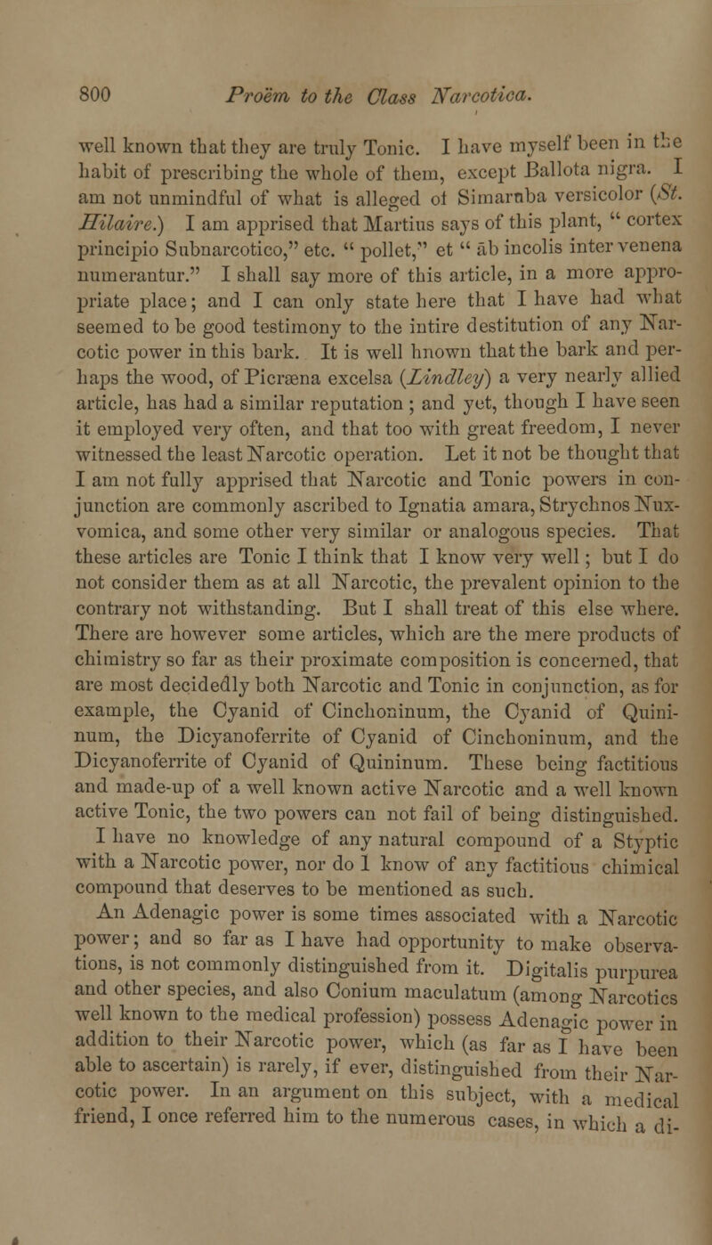 well known that they are truly Tonic. I have myself been in the habit of prescribing the whole of them, except Ballota nigra. I am not unmindful of what is alleged oi Simarnba versicolor {St. Hilaire.) I am apprised that Martins says of this plant, ' cortex principio Subnarcotico, etc.  pollet, et  ab incolis inter venena numerantur. I shall say more of this article, in a more appro- priate place; and I can only state here that I have had what seemed to be good testimony to the intire destitution of any Nar- cotic power in this bark. It is well hnown that the bark and per- haps the wood, of Picrsena excelsa {Lindley) a very nearly allied article, has had a similar reputation ; and yet, though I have seen it employed very often, and that too with great freedom, I never witnessed the least Narcotic operation. Let it not be thought that I am not fully apprised that Narcotic and Tonic powers in con- junction are commonly ascribed to Ignatia arnara, Strychnos Nux- vomica, and some other very similar or analogous species. That these articles are Tonic I think that I know very well; but I do not consider them as at all Narcotic, the prevalent opinion to the contrary not withstanding. But I shall treat of this else where. There are however some articles, which are the mere products of chiraistry so far as their proximate composition is concerned, that are most decidedly both Narcotic and Tonic in conjunction, as for example, the Cyanid of Cinchoninum, the Cyanid of Quini- num, the Dicyanoferrite of Cyanid of Cinchoninum, and the Dicyanoferrite of Cyanid of Quininum. These being factitious and made-up of a well known active Narcotic and a well known active Tonic, the two powers can not fail of being distinguished. I have no knowledge of any natural compound of a Styptic with a Narcotic power, nor do 1 know of any factitious chimical compound that deserves to be mentioned as such. An Adenagic power is some times associated with a Narcotic power; and so far as I have had opportunity to make observa- tions, is not commonly distinguished from it. Digitalis purpurea and other species, and also Conium maculatum (among Narcotics well known to the medical profession) possess AdenagTc power in addition to their Narcotic power, which (as far as I have been able to ascertain) is rarely, if ever, distinguished from their Nar- cotic power. In an argument on this subject, with a medical friend, I once referred him to the numerous cases, in which a di-