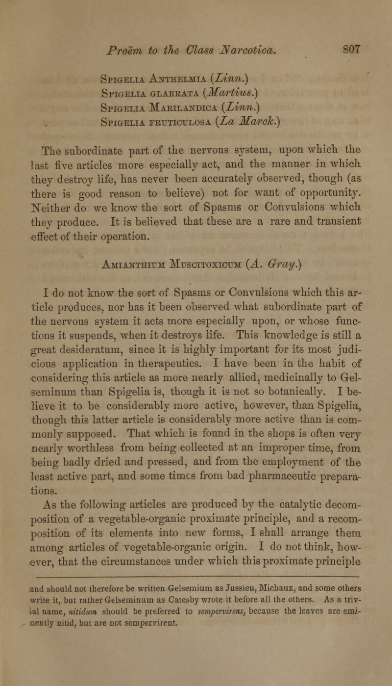 Spigelia Anthelmia {Linn) Spigelia glabeata {Martius.) Spigelia Makilandica (Linn.) Spigelia fkuticulosa (La March.) The subordinate part of the nervous system, upon which the last five articles more especially act, and the manner in which they destroy life, has never been accurately observed, though (as there is good reason to believe) not for want of opportunity. Neither do we know the sort of Spasms or Convulsions which they produce. It is believed that these are a rare and transient effect of their operation. Amianthium Mtjscitoxicum (A. Gray.) I do not know the sort of Spasms or Convulsions which this ar- ticle produces, nor has it been observed what subordinate part of the nervous system it acts more especially upon, or whose func- tions it suspends, when it destroys life. This knowledge is still a great desideratum, since it is highly important for its most judi- cious application in therapeutics. I have been in the habit of considering this article as more nearly allied, medicinally to Gel- seminum than Spigelia is, though it is not so botanically. I be- lieve it to be considerably more active, however, than Spigelia, though this latter article is considerably more active than is com- monly supposed. That which is found in the shops is often very nearly worthless from being collected at an improper time, from being badly dried and pressed, and from the employment of the least active part, and some times from bad pharmaceutic prepara- tions. As the following articles are produced by the catalytic decom- position of a vegetable-organic proximate principle, and a recom- position of its elements into new forms, I shall arrange them among articles of vegetable-organic origin. I do not think, how- ever, that the circumstances under which this proximate principle and should not therefore be written Gelsemium as Jussieu, Michaux, and some others write it, but rather Gelseininum as Catesby wrote it before all the others. As a triv- ial name, nitidum should be preferred to sempervirens, because the leaves are emi- nently nitid, but are not sempervirent.