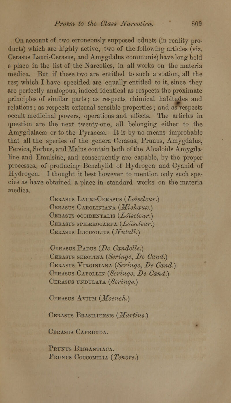 On account of two erroneously supposed educts (in reality pro- ducts) which are highly active, two of the following articles (viz. Cerasus Lauri-Cerasus, and Amygdalus communis) have long held a place in the list of the Narcotics, in all works on the materia medica. But if these two are entitled, to such a station, all the rest which I have specified are equally entitled to it, since they are perfectly analogous, indeed identical as respects the proximate principles of similar parts; as respects chimical habitudes and relations ; as respects external sensible properties; and as respects occult medicinal powers, operations and effects. The articles in question are the next twenty-one, all belonging either to the Amygdalacse or to the Pyraceae. It is by no means improbable that all the species of the genera Cerasus, Primus, Amygdalus, Persica, Sorbus, and Malus contain both of the Alcaloids Amygda- line and Emulsine, and consequently are capable, by the proper processes, of producing Benzbylid of Hydrogen and Cyanid of Hydrogen. I thought it best however to mention only such spe- cies as have obtained a place in standard works on the materia medica. Cerasus Lauri-Cerasus (Zo'iseleur.) Cerasus Caroliniana (Michaux.) Cerasus Occidentalis (Zo'iseleur.) Cerasus spelerocarpa (Zo'iselear.) Cerasus Ilicifolius (JVictall.) Cerasus Padus (De Gandolle.) Cerasus serotina (Seringe, De Cand.) Cerasus Yirginiana (Seringe, De Cand.) Cerasus Capollin (Seringe, De Cand.) Cerasus undulata (Seringe.) Cerasus Avium (Moench.) Cerasus Brasiliensis (Martins.) ■ Cerasus Capricida. Prunus Brigantiaca. Prunus Coccomilia (Tenore)