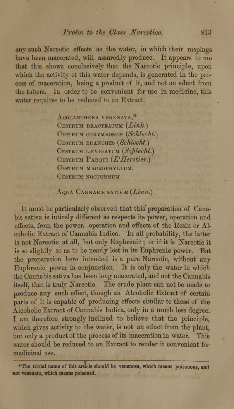 any such Narcotic effects as the water, in which their raspings have been macerated, will assuredly produce. It appeal's to me that this shows conclusively that the Narcotic principle, upon which the activity of this water depends, is generated in the pro- cess of maceration, being a product of it, and not an educt from the tubers. In order to be convenient for use in medicine, this water requires to be reduced to an Extract. AoOCANTHERA VENENATA,'* Cestrum bracteatum {Link.) Oestrum corymbosum (Schlecht.) Oestrum euanthes (Schlecht.) Oestrum l^vigatum (Scjilecht.) Oestrum Parqui (Z:'Jlentier.) Oestrum macrophtllum. Oestrum nocturnum. Aqua Cannabis sativ^e (Linn.) . It must be particularly observed that this preparation of Caua- bis sativa is intirely different as respects its power, operation and effects, from the power, operation and effects of the Resin or Al- coholic Extract of Cannabis Indica. In all probability, the latter is not Narcotic at all, but only Euphrenic ; or if it is Narcotic it is so slightly so as to be nearly lost in its Euphrenic power. But the preparation here intended is a pure Narcotic, without any Euphrenic power in conjunction. It is only the water in which the Cannabis sativa has been long macerated, and not the Cannabis itself, that is truly Narcotic. The crude plant can not be made to produce any such effect, though an Alcoholic Extract of certain parts of it is capable of producing effects similar to those of the Alcoholic Extract of Cannabis Indica, only in a much less degree. I am therefore strongly inclined to believe that the principle, which gives activity to the water, is not an educt from the plant, but only a product of the process of its maceration in water. This water should be reduced to an Extract to render it convenient for medicinal use. *The trivial name of this article should be venenosa, which means poisonous, and not venenata, which means poisoned.