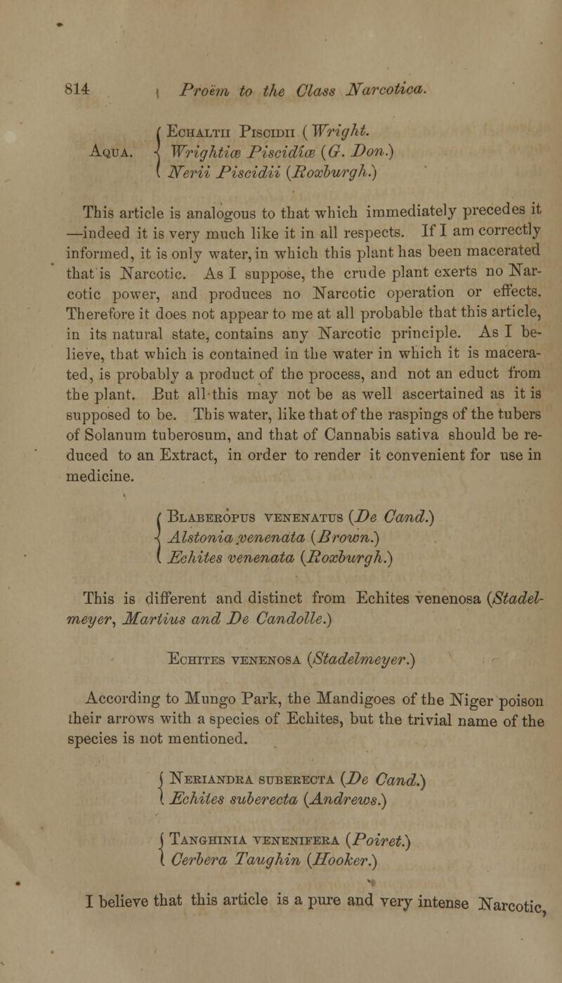 {Echaltii Piscidii {Wright. Wrightice Piscidias (G. Don) N~erii Piscidii (Roxburgh.) This article is analogous to that which immediately precedes it —indeed it is very much like it in all respects. If I am correctly informed, it is only water, in which this plant has been macerated that is Narcotic. As I suppose, the crude plant exerts no Nar- cotic power, and produces no Narcotic operation or effects. Therefore it does not appear to me at all probable that this article, in its natural state, contains any Narcotic principle. As I be- lieve, that which is contained in the water in which it is macera- ted, is probably a product of the process, and not an educt from the plant. But allthis may not be as well ascertained as it is supposed to be. This water, like that of the raspings of the tubers of Solanum tuberosum, and that of Cannabis sativa should be re- duced to an Extract, in order to render it convenient for use in medicine. [ Blabekoptts venenatus {De Cand.) I Alstonia venenata (Brown.) ( Echites venenata (Roxburgh.) This is different and distinct from Echites venenosa (Stadel- meyer, Martins and De Candolle.) Echites venenosa (Stadelmeyer.) According to Mungo Park, the Mandigoes of the Niger poison their arrows with a species of Echites, but the trivial name of the species is not mentioned. j Neriandea suberecta (De Cand.) \ Echites suberecta (Andrews.) j Tanghinia venenifeka (Poiret.) 1 Cerbera Taughin (Hooker.) I believe that this article is a pure and very intense Narcotic