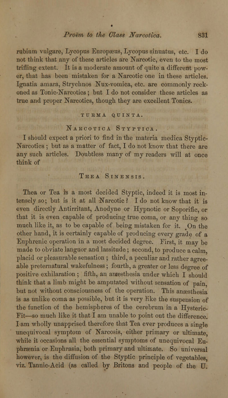 rubinrn vulgare, Lycopus Europseus, Lycopus sinuatus, etc. I do not think that any of these articles are Narcotic, even to the most trifling extent. It is a moderate amount of quite a different pow- er, that has been mistaken for a Narcotic one in these articles. Ignatia ainara, Strychnos Nux-vouiica, etc. are commonly reck- oned as Tonic-Narcotics; but I do not consider these articles as true and proper Narcotics, though they are excellent Tonics. tukma qu inta. Nakcotica Styptica. I should expect a priori to find in the materia litedica Styptic- Narcotics ; but as a matter of fact, I do not know that there are any such articles. Doubtless many of my readers will at once think of The a Sinensis. Thea or Tea is a most decided Styptic, indeed it is most in- tensely so; but is it at all Narcotic? I do not know that it is even directly Antirritant, Anodyne or Hypnotic or Soporific, or that it is even capable of producing true coma, or any thing so much like it, as to be capable of being mistaken for it. On the other hand, it is certainly capable of producing every grade of a Enphrenic operation in a most decided degree. First, it may be made to obviate languor and lassitude; second, to produce a calm placid or pleasurable sensation ; third, a peculiar and rather agree- able preternatural wakefulness ; fourth, a greater or less decree of positive exhilaration ; fifth, an aneesthesia under which I should think that a limb might be amputated without sensation of pain but not without consciousness of the operation. This anaesthesia is as unlike coma as possible, but it is very Hke the suspension of the function of the hemispheres of the cerebrum in a Hysteric- Fit—so much like it that I am unable to point out the difference. I am wholly unapprised therefore that Tea ever produces a single unequivocal symptom of Narcosis, either primary or ultimate, while it occasions all the essential symptoms of unequivocal Eu- phrsenia or Euphrasia, both primary and ultimate. So universal however, is the diffusion of the Styptic principle of vegetables, viz. Tannic-Acid (as called by Britons and people of the U.