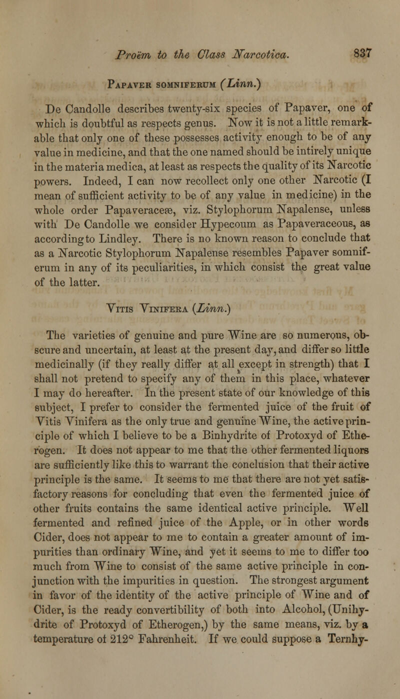Papaver somniferum (Linn.) De Candolle describes twenty-six species of Papaver, one of which is doubtful as respects genus. Now it is not a little remark- able that only one of these possesses activity enough to be of any value in medicine, and that the one named should be intirely unique in the materia medica, at least as respects the quality of its Narcotic powers. Indeed, I can now recollect only one other Narcotic (I mean of sufficient activity to be of any value in medicine) in the whole order Papaveracese, viz. Stylophorum Napalense, unless with De Candolle we consider Hypecoum as Papaveraceous, as according to Lindley. There is no known reason to conclude that as a Narcotic Stylophorum Napalense resembles Papaver somnif- erum in any of its peculiarities, in which consist the great value of the latter. Yitis Yinifera {Linn.) The varieties of genuine and pure Wine are so numerous, ob- scure and uncertain, at least at the present day, and differ so little medicinally (if they really differ at all except in strength) that I shall not pretend to specify any of them in this place, whatever I may do hereafter. In the present state of our knowledge of this subject, I prefer to consider the fermented juice of the fruit of Yitis Yinifera as the only true and genuine Wine, the active prin- ciple of which I believe to be a Binhydrite of Protoxyd of Ethe- rogen. It does not appear to me that the other fermented liquors are sufficiently like this to warrant the conclusion that their active principle is the same. It seems to me that there are not yet satis- factory reasons for concluding that even the fermented juice of other fruits contains the same identical active principle. Well fermented and refined juice of the Apple, or in other words Cider, does not appear to me to contain a greater amount of im- purities than ordinary Wine, and yet it seems to me to differ too much from Wine to consist of the same active principle in con- junction with the impurities in question. The strongest argument in favor of the identity of the active principle of Wine and of Cider, is the ready convertibility of both into Alcohol, (Unihy- drite of Protoxyd of Etherogen,) by the same means, viz. by a temperature of 212° Fahrenheit. If we could suppose a Ternhy-