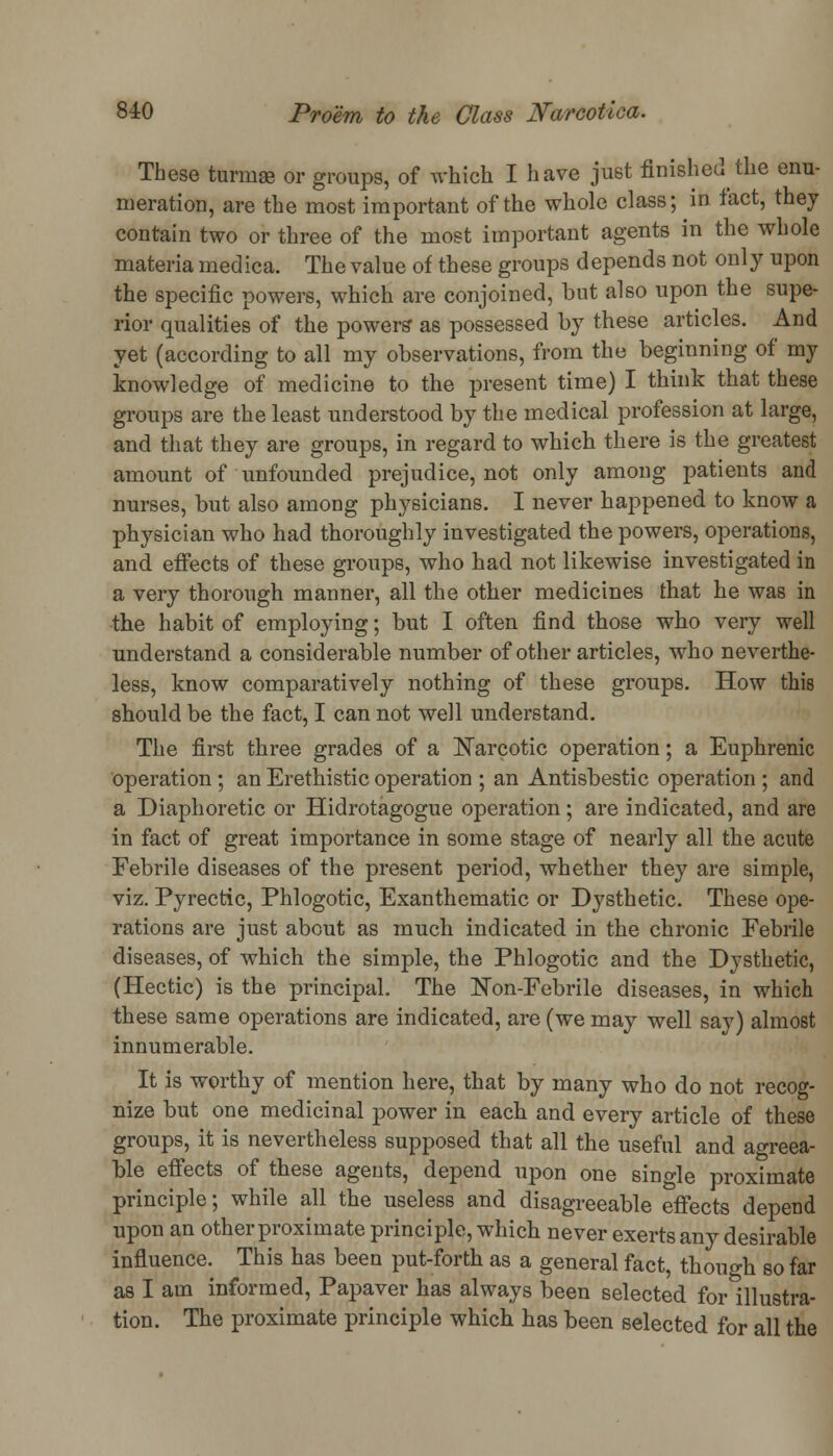 These tnrmae or groups, of which I have just finished the enu- meration, are the most important of the whole class; in fact, they contain two or three of the most important agents in the whole materia meclica. The value of these groups depends not only upon the specific powers, which are conjoined, but also upon the supe- rior qualities of the powers' as possessed by these articles. And yet (according to all my observations, from the beginning of my knowledge of medicine to the present time) I think that these groups are the least understood by the medical profession at large, and that they are groups, in regard to which there is the greatest amount of unfounded prejudice, not only among patients and nurses, but also among physicians. I never happened to know a physician who had thoroughly investigated the powers, operations, and effects of these groups, who had not likewise investigated in a very thorough manner, all the other medicines that he was in the habit of employing; but I often find those who very well understand a considerable number of other articles, who neverthe- less, know comparatively nothing of these groups. How this should be the fact, I can not well understand. The first three grades of a Narcotic operation; a Euphrenic operation ; an Erethistic operation ; an Antisbestic operation ; and a Diaphoretic or Hidrotagogue operation; are indicated, and are in fact of great importance in some stage of nearly all the acute Febrile diseases of the present period, whether they are simple, viz. Pyrectic, Phlogotic, Exanthematic or Dysthetic. These ope- rations are just about as much indicated in the chronic Febrile diseases, of which the simple, the Phlogotic and the Dysthetic, (Hectic) is the principal. The ISTon-Febrile diseases, in which these same operations are indicated, are (we may well say) almost innumerable. It is worthy of mention here, that by many who do not recog- nize but one medicinal power in each and every article of these groups, it is nevertheless supposed that all the useful and agreea- ble effects of these agents, depend upon one single proximate principle; while all the useless and disagreeable effects depend upon an other proximate principle, which never exerts any desirable influence. This has been put-forth as a general fact, though so far as I am informed, Papaver has always been selected for illustra- tion. The proximate principle which has been selected for all the