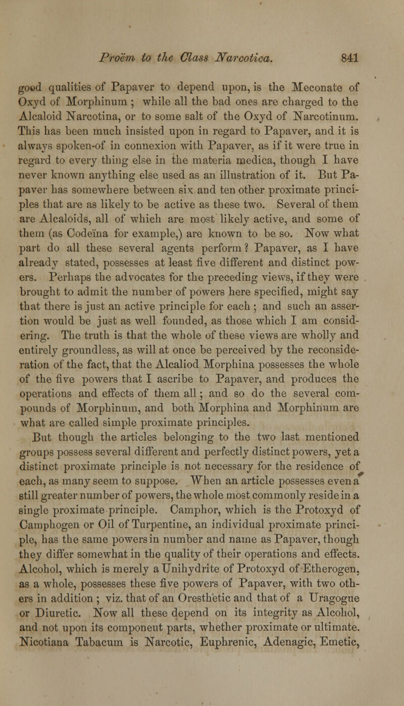 good qualities of Papaver to depend upon, is the Meconate of Oxyd of Morphinum ; while all the bad ones are charged to the Alcaloid Narcotina, or to some salt of the Oxyd of Narcotinum. This has been much insisted upon in regard to Papaver, and it is always spoken-of in connexion with Papaver, as if it were true in regard to every thing else in the materia medica, though I have never known anything else used as an illustration of it. But Pa- paver has somewhere between six and ten other proximate princi- ples that are as likely to be active as these two. Several of them are Alcaloids, all of which are most likely active, and some of them (as Codei'na for example,) are known to be so. Now what part do all these several agents perform ? Papaver, as I have already stated, possesses at least five different and distinct pow- ers. Perhaps the advocates for the preceding views, if they were brought to admit the number of powers here specified, might say that there is just an active principle for each ; and such an asser- tion would be just as well founded, as those which I am consid- ering. The truth is that the whole of these views are wholly and entirely groundless, as will at once be perceived by the reconside- ration of the fact, that the Alcaliod Morphina possesses the whole of the five powers that I ascribe to Papaver, and produces the operations and effects of them all; and so do the several com- pounds of Morphinum, and both Morphina and Morphinum are what are called simple proximate principles. But though the articles belonging to the two last mentioned groups possess several different and perfectly distinct powers, yet a distinct proximate principle is not necessary for the residence of each, as many seem to suppose. When an article possesses even a still greater number of powers, the whole most commonly reside in a single proximate principle. Camphor, which is the Protoxyd of Camphogen or Oil of Turpentine, an individual proximate princi- ple, has the same powers in number and name as Papaver, though they differ somewhat in the quality of their operations and effects. Alcohol, which is merely aUnihydrite of Protoxyd of Etherogen, as a whole, possesses these five powers of Papaver, with two oth- ers in addition ; viz. that of an Oresthetic and that of a Uragogue or Diuretic. Now all these depend on its integrity as Alcohol, and not upon its componeut parts, whether proximate or ultimate. Nicotiana Tabacum is Narcotic, Euphrenic, Adenagic, Emetic,