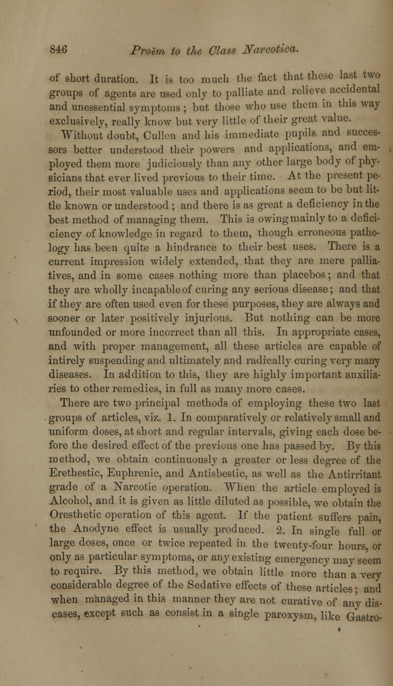 of short duration. It is too much the fact that these last two groups of agents are used only to palliate and relieve accidental and unessential symptoms; but those who use them in this way exclusively, really know but very little of their great value. Without doubt, Cullen and his immediate pupils and succes- sors better understood their powers and applications, and em- ployed them more judiciously than any other large body of phy- sicians that ever lived previous to their time. At the present pe- riod, their most valuable uses and applications seem to be but lit- tle known or understood ; and there is as great a deficiency in the best method of managing them. This is owing mainly to a defici- ciency of knowledge in regard to them, though erroneous patho- logy has been quite a hindrance to their best uses. There is a current impression widely extended,, that they are mere pallia- tives, and in some cases nothing more than placebos; and that they are wholly incapable of curing any serious disease; and that if they are often used even for these purposes, they are always and sooner or later positively injurious. But nothing can be more unfounded or more incorrect than all this. In appropriate cases, and with proper management, all these articles are capable of intirely suspending and ultimately and radically curing very many diseases. In addition to this, they are highly important auxilia- ries to other remedies, in full as many more cases. There are two principal methods of employing these two last groups of articles, viz. 1. In comparatively or relatively small and uniform doses, at short and regular intervals, giving each dose be- fore the desired effect of the previous one has passed by. By this method, we obtain continuously a greater or less degree of the Erethestic, Euphrenic, and Antisbestic, as well as the Antirritant grade of a Narcotic operation. When the article employed is Alcohol, and it is given as little diluted as possible, we obtain the Oresthetic operation of this agent. If the patient suffers pain, the Anodyne effect is usually produced. 2. In single full or large doses, once or twice repeated in the twenty-four hours or only as particular symptoms, or any existing emergency may seem to require. By this method, we obtain little more than a very considerable degree of the Sedative effects of these articles ■ and when managed in this manner they are not curative of any dis- eases, except such as consist in a single paroxysm, like Gastro-