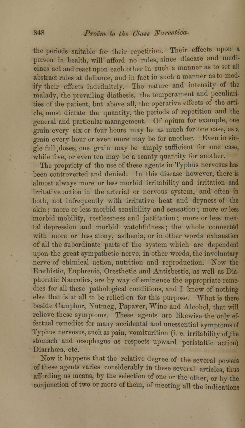 the periods suitable for their repetition. Their effects upon a person in health, will afford no rules, since disease and medi- cines act and react upon each other in such a manner as to set all abstract rules at defiance, and in fact in such a manner as to mod- ify their effects indefinitely. The nature and intensity of the malady, the prevailing diathesis, the temperament and peculiari- ties of the patient, but above all, the operative effects of the arti- cle, must dictate the quantity, the periods of repetition and the general and particular management. Of opium for example, one grain every six or four hours may be as much for one case, as a grain every hour or even more may be for another. Even in sin- gle full tdoses, one grain may be amply sufficient for one case, while five, or even ten may be a scanty quantity for another. The propriety of the use of these agents in Typhus nervosus has been controverted and denied. In this disease however, there is almost always more or less morbid irritability and irritation and irritative action in the arterial or nervous system, and often in both, not infrequently with irritative heat and dryness of the skin ; more or less morbid sensibility and sensation; more or less morbid mobility, restlessness and jactitation; more or less men- tal depression and morbid watchfulness; the whole connected with more or less atony, asthenia, or in other words exhaustion of all the subordinate parts of the system which are dependent upon the great sympathetic nerve, in other words, the involuntary nerve of chimical action, nutrition and reproduction. Now the Erethistic, Euphrenic, Oresthetic and Antisbestic, as well as Dia- phoretic Narcotics, are by way of eminence the appropriate reme- dies for all these pathological conditions, and I know of nothing else that is at all to be relied-on for this purpose. What is there beside Camphor, Nutmeg, Papaver, Wine and Alcohol, that will relieve these symptoms. These agents are likewise the only ef- fectual remedies for many accidental and unessential symptoms of Typhus nervosus, such as pain, vomiturition (i. e. irritability of,the stomach and oesophagus as respects upward peristaltic action) Diarrhoea, etc. Now it happens that the relative degree of the several powers of these agents varies considerably in these several articles thus affording us means, by the selection of one or the other or by the conjunction of two or more of them, of meeting all the indications