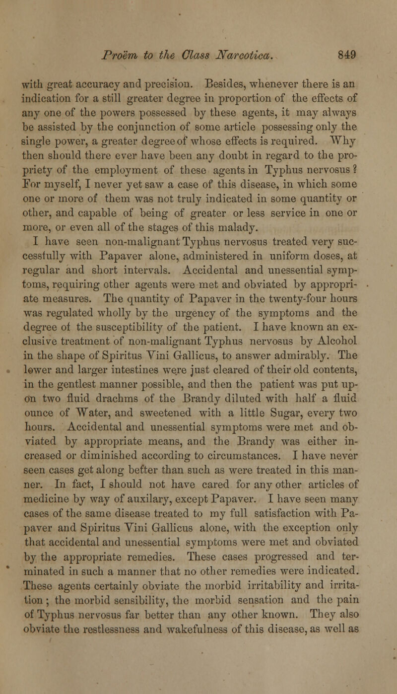 with great accuracy and precision. Besides, whenever there is an indication for a still greater degree in proportion of the effects of any one of the powers possessed by these agents, it may always be assisted by the conjunction of some article possessing only the single power, a greater degree of whose effects is required. Why then should there ever have been any doubt in regard to the pro- priety of the employment of these agents in Typhus nervosus ? For myself, I never yet saw a case of this disease, in which some one or more of them was not truly indicated in some quantity or other, and capable of being of greater or less service in one or more, or even all of the stages of this malady. I have seen non-malignant Typhus nervosus treated very suc- cessfully with Papaver alone, administered in uniform doses, at regular and short intervals. Accidental and unessential symp- toms, requiring other agents were met and obviated by appropri- ate measures. The quantity of Papaver in the twenty-four hours was regulated wholly by the urgency of the symptoms and the degree of the susceptibility of the patient. I have known an ex- clusive treatment of non-malignant Typhus nervosus by Alcohol in the shape of Spiritus Vini Gallicus, to answer admirably. The lower and larger intestines were just cleared of their old contents, in the gentlest manner possible, and then the patient was put up- on two fluid drachms of the Brandy diluted with half a fluid ounce of Water, and sweetened with a little Sugar, every two hours. Accidental and unessential symptoms were met and ob- viated by appropriate means, and the Brandy was either in- creased or diminished according to circumstances. I have never seen cases get along bet'ter than such as were treated in this man- ner. In fact, I should not have cared for any other articles of medicine by way of auxilary, except Papaver. I have seen many cases of the same disease treated to my full satisfaction with Pa- paver and Spiritus Vini Gallicus alone, with the exception only that accidental and unessential symptoms were met and obviated by the appropriate remedies. These cases progressed and ter- minated in such a manner that no other remedies were indicated. These agents certainly obviate the morbid irritability and irrita- tion ; the morbid sensibility, the morbid sensation and the pain of Typhus nervosus far better than any other known. They also obviate the restlessness and wakefulness of this disease, as well as