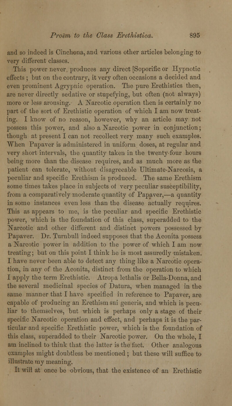 and so indeed is Cinchona, and various other articles belonging to very different classes. This power never, produces any direct [Soporific or Hypnotic effects ; but on the contrary, it very often occasions a decided and even prominent Agrypnic operation. The pure Erethistics then, are never directly sedative or stupefying, but often (not always) more or less arousing. A '.Narcotic operation then is certainly no part of the sort of Erethistic operation of which I am now treat- ing. I know of no reason, however, why an article may not possess this power, and also a Narcotic power in conjunction; though at present I can not recollect very many such examples. When Papaver is administered in uniform doses, at regular and very short intervals, the quantity taken in the twenty-four hours being more than the disease requires, and as much more as the patient can tolerate, without disagreeable Ultimate-Narcosis, a peculiar and specific Erethism is produced. The same Erethism some times takes place in subjects of very peculiar susceptibility, from a comparatively moderate quantity of Papaver,—a quantity in some instances even less than the disease actually requires. This as appears to me, is the peculiar and specific Erethistic power, which is the foundation of this class, superadded to the Narcotic and other different and distinct powers possessed by Papaver. Dr. Turnbull indeed supposes that the Aconita possess a Narcotic power in addition to the power of which I am now treating; but on this point I think he is most assuredly mistaken. I have never been able to detect any thing like a Narcotic opera- tion, in any of the Aconita, distinct from the operation to which I apply the term Erethistic. Atropa lethalis or Bella-Donna, and the several medicinal species of Datura, when managed in the same manner that I have specified in reference to Papaver, are capable of producing an Erethism sui generis, and which is pecu- liar to themselves, but which is perhaps only a stage of their specific Narcotic operation and effect, and perhaps it is the par- ticular and specific Erethistic power, which is the foundation of this class, superadded to their Narcotic power. On the whole, I am inclined to think that the latter is the tact. Other analogous examples might doubtless be mentioned ; but these will suffice to illustrate my meaning. It will at once be obvious, that the existence of an Erethistic