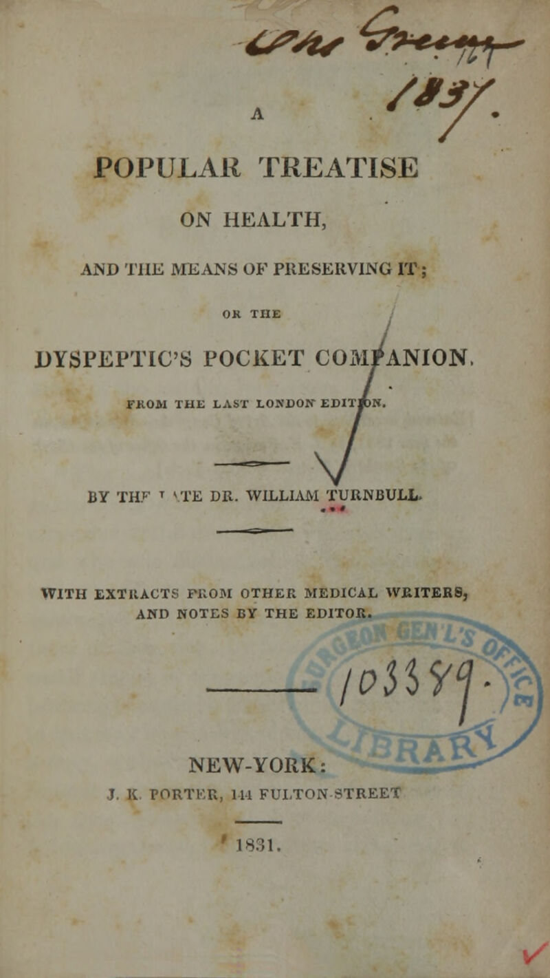 ■6*4* POPULAR TREATISE ON HEALTH, AND THE MEANS OF PRESERVING IT ; DYSPEPTIC'S POCKET COx^lPANION FKOM THE LAST LONDON EDITRN BY THF T VTE DR. WILLIAM TURNBULL- WITH EXTRACTS FKOM OTHER MEDICAL WRITERS, AND NOTES BY THE EDITOR. NEW-YORK: J. K. rORTKU, 144 FULTON STREET 1881. */