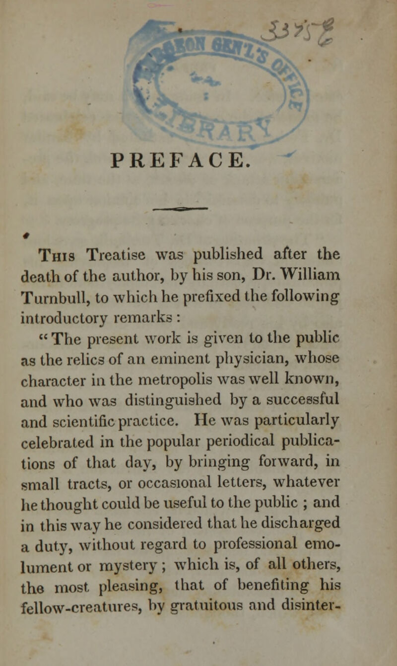 &*~z PREFACE. This Treatise was published after the death of the author, by his son, Dr. William Turnbull, to which he prefixed the following introductory remarks: The present work is given to the public as the relics of an eminent physician, whose character in the metropolis was well known, and who was distinguished by a successful and scientific practice. He was particularly celebrated in the popular periodical publica- tions of that day, by bringing forward, in small tracts, or occasional letters, whatever he thought could be useful to the public ; and in this way he considered that he discharged a duty, without regard to professional emo- lument or mystery; which is, of all others, the most pleasing, that of benefiting his fellow-creatures, by gratuitous and disinter-