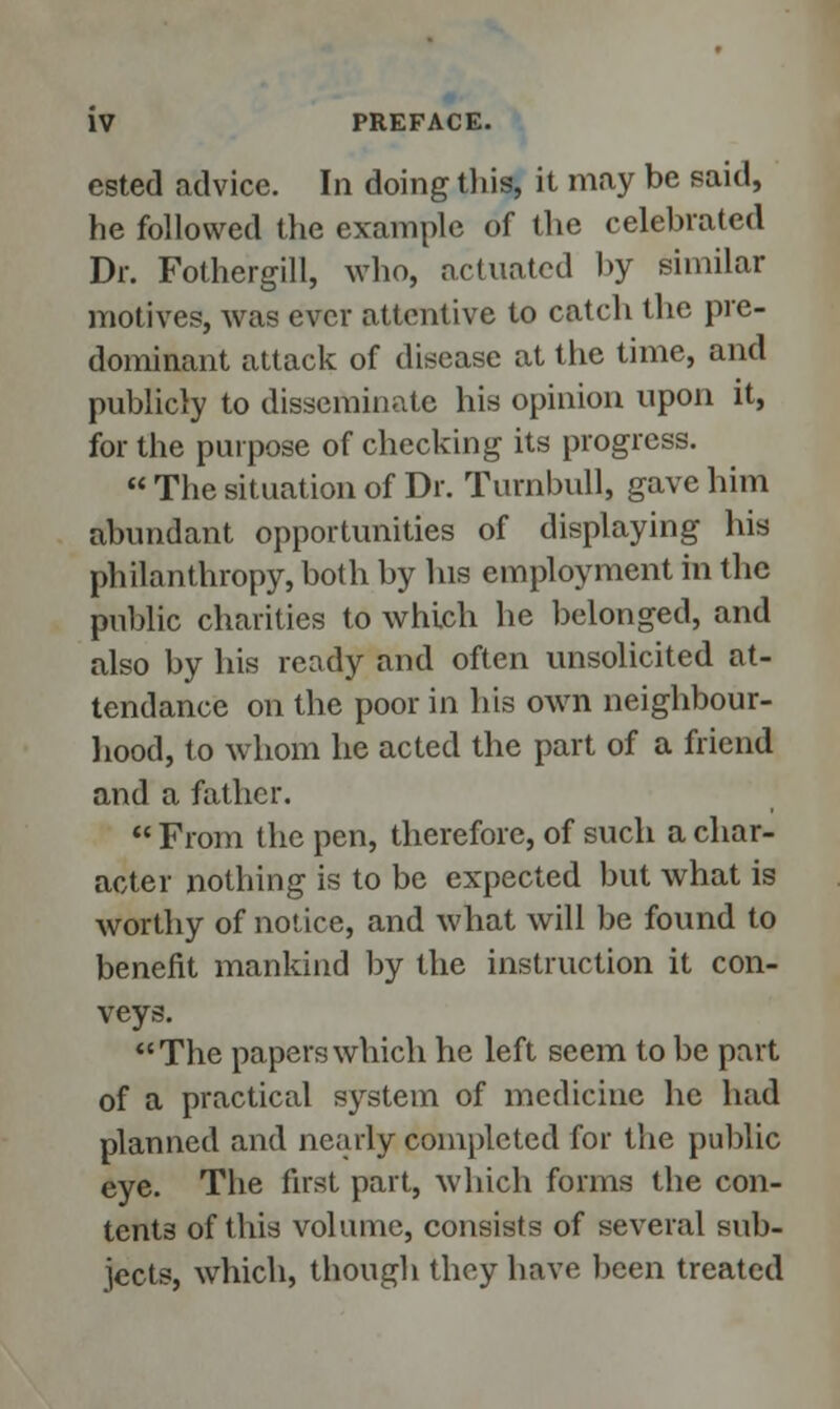 ested advice. In doing this, it may be said, he followed the example of the celebrated Dr. Fothergill, who, actuated by similar motives, was ever attentive to catch the pre- dominant attack of disease at the time, and publicly to disseminate his opinion upon it, for the purpose of checking its progress. The situation of Dr. Turnbull, gave him abundant opportunities of displaying his philanthropy, both by his employment in the public charities to which he belonged, and also by his ready and often unsolicited at- tendance on the poor in his own neighbour- hood, to whom he acted the part of a friend and a father. From the pen, therefore, of such a char- acter nothing is to be expected but what is worthy of notice, and what will be found to benefit mankind by the instruction it con- veys. The papers which he left seem to be part of a practical system of medicine he had planned and nearly completed for the public eye. The first part, which forms the con- tents of this volume, consists of several sub- jects, which, though they have been treated
