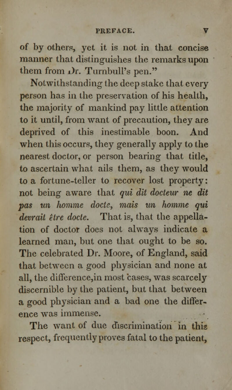 of by others, yet it is not in that concise manner that distinguishes the remarks upon them from i)r. Turnbull's pen. Notwithstanding the deep stake that every person has in the preservation of his health, the majority of mankind pay little attention to it until, from want of precaution, they are deprived of this inestimable boon. And when this occurs, they generally apply to the nearest doctor, or person bearing that title, to ascertain what ails them, as they would to a fortune-teller to recover lost property: not being aware that qui (lit docteur ne dit pas un Jwmme docle, mais un Jiomme qui devrail elre docle. That is, that the appella- tion of doctor does not always indicate a learned man, but one that ought to be so. The celebrated Dr. Moore, of England, said that between a good physician and none at all, the difference,in most cases, was scarcely discernible by the patient, but that between a good physician and a bad one the differ- ence was immense. The want of due discrimination in this respect, frequently proves fatal to the patient,