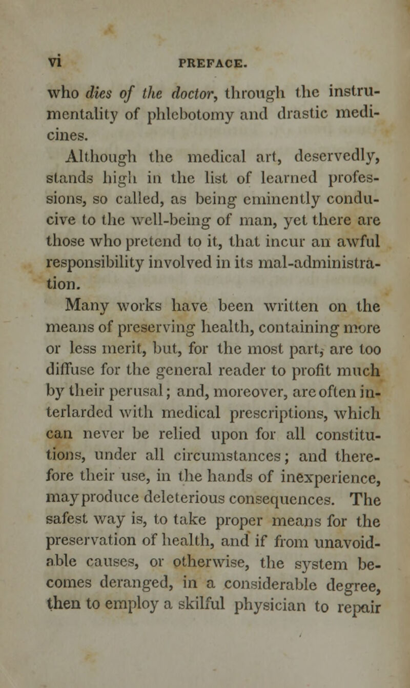 who dies of the doctor, through the instru- mentality of phlebotomy and drastic medi- cines. Although the medical art, deservedly, stands high in the list of learned profes- sions, so called, as being eminently condu- cive to the well-being of man, yet there are those who pretend to it, that incur an awful responsibility involved in its mal-administra- tion. Many works have been written on the means of preserving health, containing more or less merit, but, for the most part, are too diffuse for the general reader to profit much by their perusal; and, moreover, are often in- terlarded with medical prescriptions, which can never be relied upon for all constitu- tions, under all circumstances; and there- fore their use, in the hands of inexperience, mayproduce deleterious consequences. The safest way is, to take proper means for the preservation of health, and if from unavoid- able causes, or otherwise, the system be- comes deranged, In a considerable degree, then to employ a skilful physician to repair