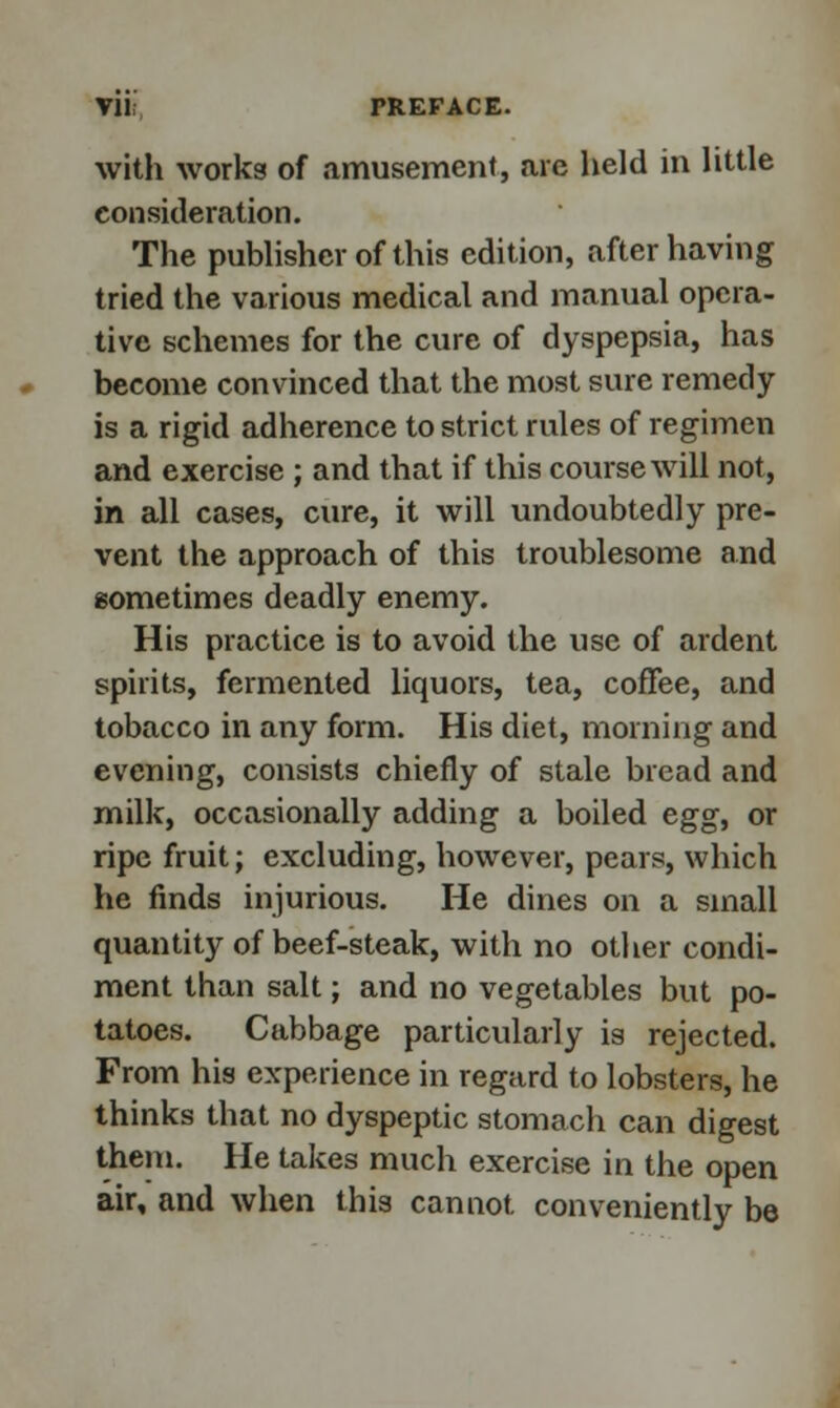 with works of amusement, are held in little consideration. The publisher of this edition, after having tried the various medical and manual opera- tive schemes for the cure of dyspepsia, has become convinced that the most sure remedy is a rigid adherence to strict rules of regimen and exercise ; and that if this course will not, in all cases, cure, it will undoubtedly pre- vent the approach of this troublesome and sometimes deadly enemy. His practice is to avoid the use of ardent spirits, fermented liquors, tea, coffee, and tobacco in any form. His diet, morning and evening, consists chiefly of stale bread and milk, occasionally adding a boiled egg, or ripe fruit; excluding, however, pears, which he finds injurious. He dines on a small quantity of beef-steak, with no other condi- ment than salt; and no vegetables but po- tatoes. Cabbage particularly is rejected. From his experience in regard to lobsters, he thinks that no dyspeptic stomach can digest them. He takes much exercise in the open air, and when this cannot conveniently be