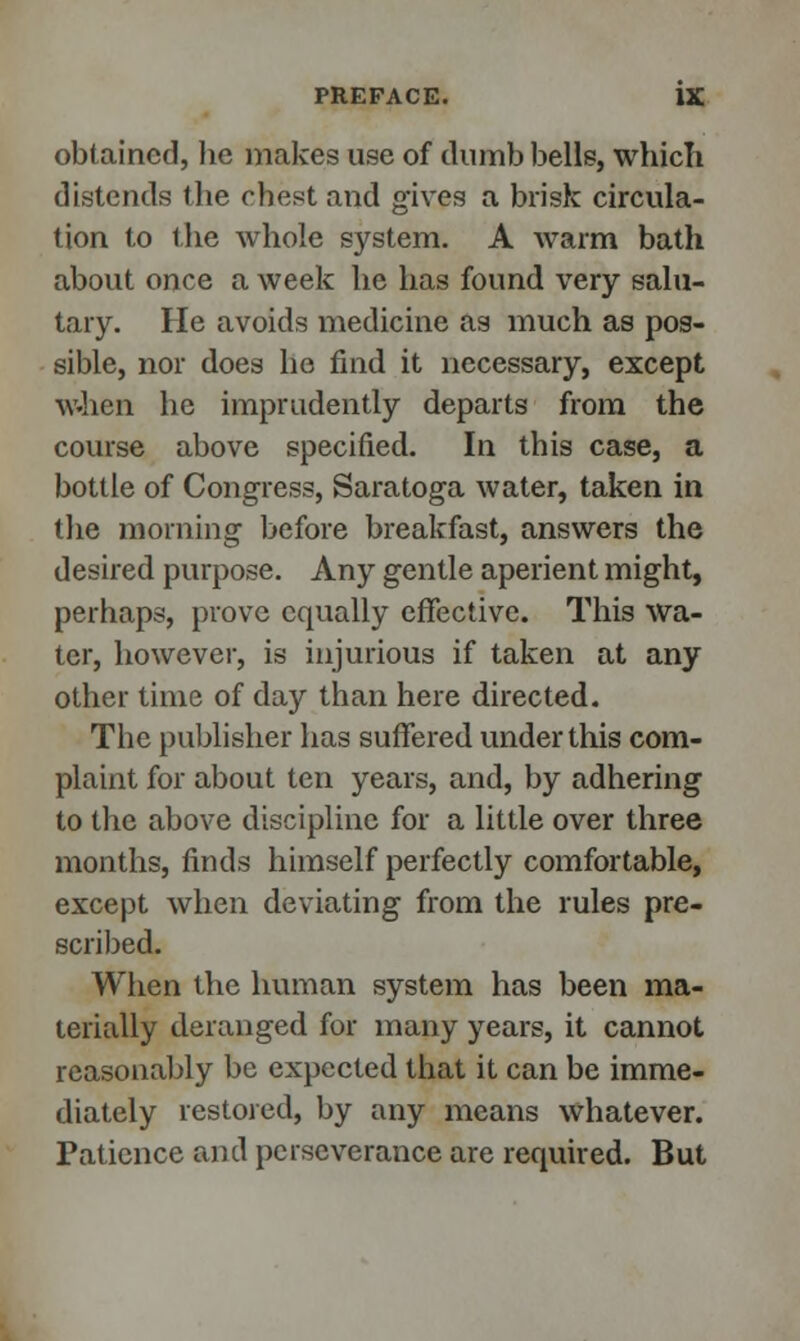 obtained, he makes use of dumb bells, which distends the chest and gives a brisk circula- tion to the whole system. A warm bath about once a week he has found very salu- tary. He avoids medicine as much as pos- sible, nor does he find it necessary, except when he imprudently departs from the course above specified. In this case, a bottle of Congress, Saratoga water, taken in the morning before breakfast, answers the desired purpose. Any gentle aperient might, perhaps, prove equally effective. This wa- ter, however, is injurious if taken at any other time of day than here directed. The publisher has suffered under this com- plaint for about ten years, and, by adhering to the above discipline for a little over three months, finds himself perfectly comfortable, except when deviating from the rules pre- scribed. When the human system has been ma- terially deranged for many years, it cannot reasonably be expected that it can be imme- diately restored, by any means whatever. Patience and perseverance are required. But