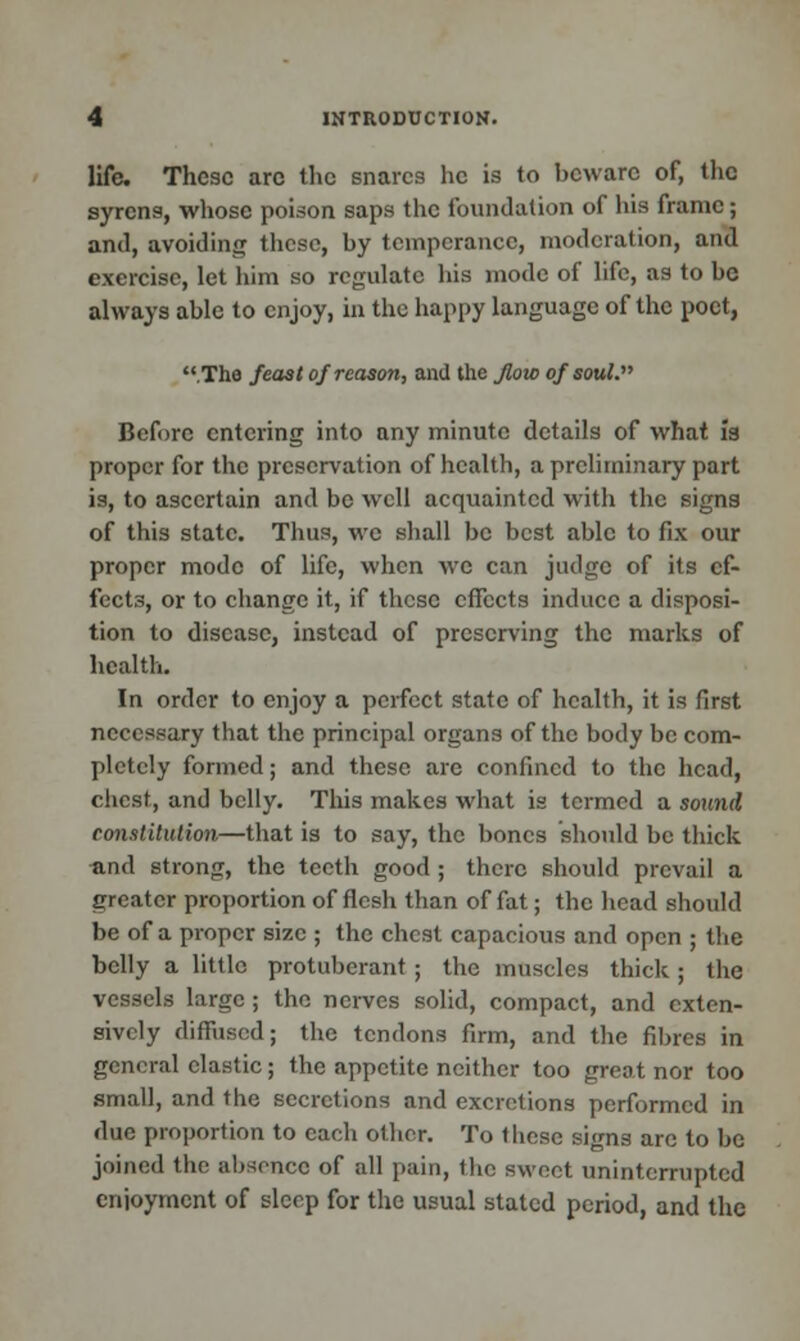 life. These arc the snares he is to beware of, the syrens, whose poison saps the foundation of his frame; and, avoiding these, by temperance, moderation, and exercise, let him so regulate his mode of life, as to be always able to enjoy, in the happy language of the poet, .The feast of reason, and the flow of soul. Before entering into any minute details of what is proper for the preservation of health, a preliminary part is, to ascertain and bo well acquainted with the signs of this state. Thus, we shall be best able to fix our proper mode of life, when we can judge of its ef- fects, or to change it, if these effects induce a disposi- tion to disease, instead of preserving the marks of health. In order to enjoy a perfect state of health, it is first necessary that the principal organs of the body be com- pletely formed; and these are confined to the head, chest, and belly. This makes what is termed a sound constitution—that is to say, the bones should be thick and strong, the teeth good; there should prevail a greater proportion of flesh than of fat; the head should be of a proper size ; the chest capacious and open ; the belly a little protuberant ; the muscles thick ; the vessels large; the nerves solid, compact, and exten- sively diffused; the tendons firm, and the fibres in general clastic; the appetite neither too great nor too small, and the secretions and excretions performed in due proportion to each other. To these signs are to be joined the absence of all pain, the sweet uninterrupted enjoyment of sleep for the usual stated period, and the
