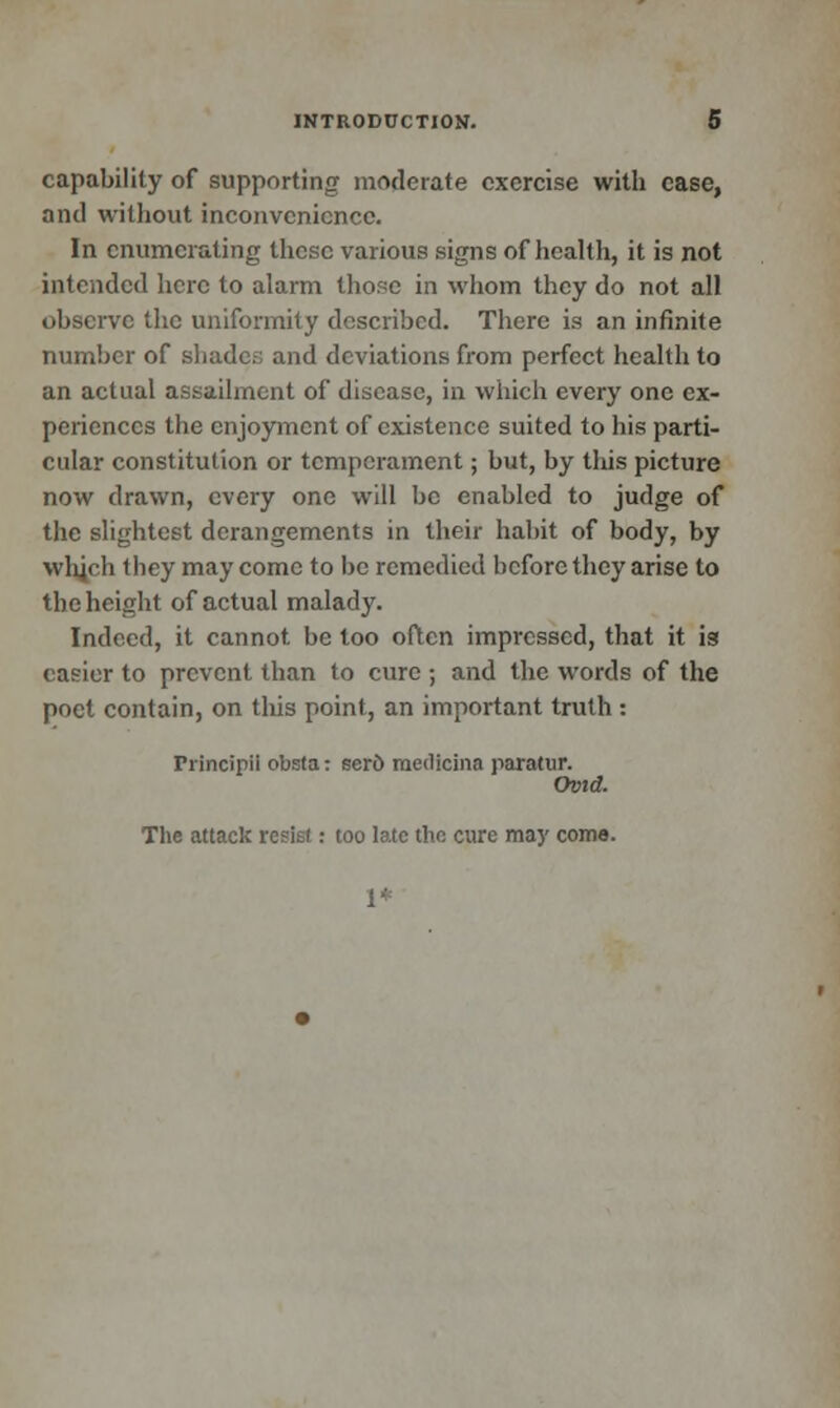 capability of supporting moderate exercise with case, and without inconvenience. In enumerating these various signs of health, it is not intended here to alarm those in whom they do not all observe the uniformity described. There is an infinite number of shade.-; and deviations from perfect health to an actual assailment of disease, in which every one ex- periences the enjoyment of existence suited to his parti- cular constitution or temperament; but, by this picture now drawn, every one will be enabled to judge of the slightest derangements in their habit of body, by which they may come to be remedied before they arise to the height of actual malady. Indeed, it cannot be too often impressed, that it is easier to prevent than to cure ; and the words of the poet contain, on this point, an important truth : Principii obsta: sero raedicina paratur. Ovid. The attack resist: too late the cure may come. 1+