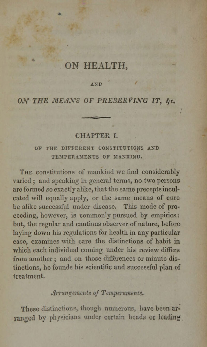 ON HEALTH, ON THE MEANS OF PRESERVING IT, #c. CHAPTER L OF THE DIFFERENT CONSTITUTIONS AND TEMPERAMENTS OF MANKIND. The constitutions of mankind wc find considerably varied ; and speaking in general terms, no two persons arc formed so exactly alike, that the same precepts incul- cated will equally apply, or the same means of cure be alike successful under disease. This mode of pro- ceeding, however, is commonly pursued by empirics: but, the regular and cautious observer of nature, before laying down his regulations for health in any particular case, examines with care the distinctions of habit in which each individual coming under his review differs from another ; and on those differences or minute dis- tinctions, he founds his scientific and successful plan of treatment. Arrangements of Temperaments. These distinctions, though numerous, have been ar- ranged by physicians under certain heads or leading