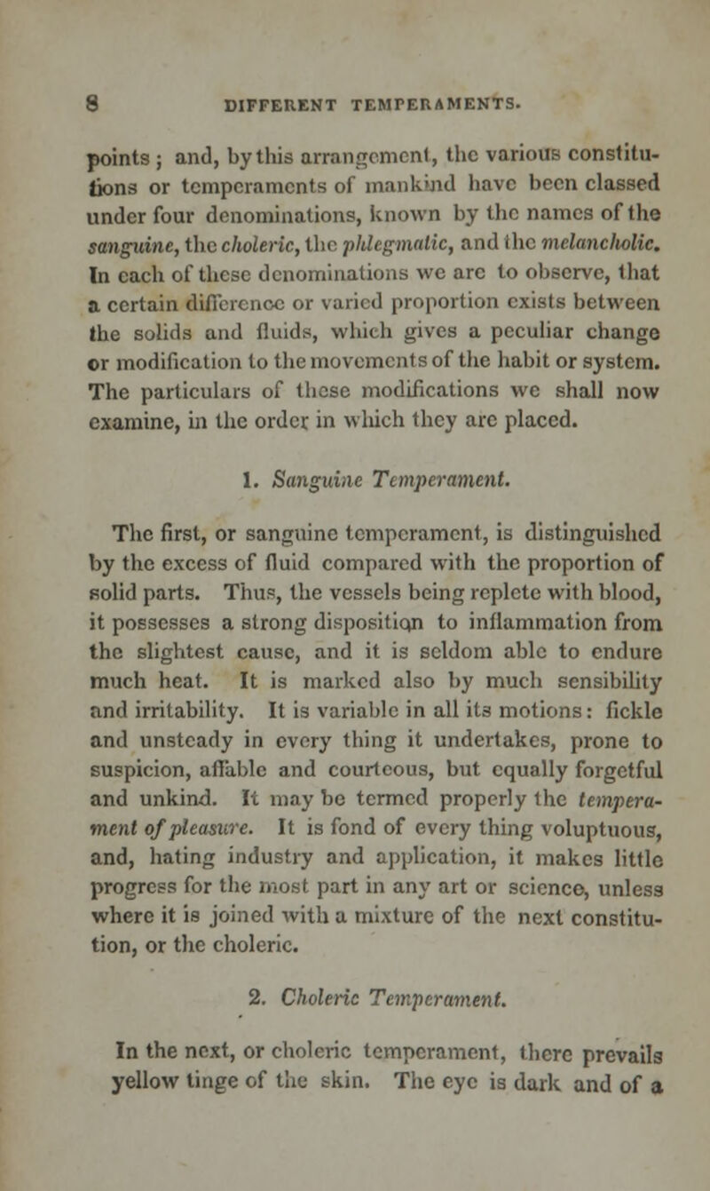 points ; and, by this arrangement, the various constitu- tions or temperaments of mankind have been classed under four denominations, known by the names of the sanguine, the choleric, the phlegmatic, and ihc melancholic. In each of these denominations we arc to observe, that a certain difference or varied proportion exists between the solids and fluids, which gives a peculiar change or modification to the movements of the habit or system. The particulars of these modifications we shall now examine, in the order in which they are placed. 1. Sanguine Temperament. The first, or sanguine temperament, is distinguished by the excess of fluid compared with the proportion of solid parts. Thus, the vessels being replete with blood, it possesses a strong disposition to inflammation from the slightest cause, and it is seldom able to endure much heat. It is marked also by much sensibility and irritability. It is variable in all its motions: fickle and unsteady in every thing it undertakes, prone to suspicion, affable and courteous, but equally forgetful and unkind. It may be termed properly the tempera- ment of pleasure. It is fond of every thing voluptuous, and, hating industry and application, it makes little progress for the most part in any art or science, unless where it is joined with a mixture of the next constitu- tion, or the choleric. 2. Choleric Temperament. In the next, or choleric temperament, there prevails yellow tinge of the skin. The eye is dark and of a