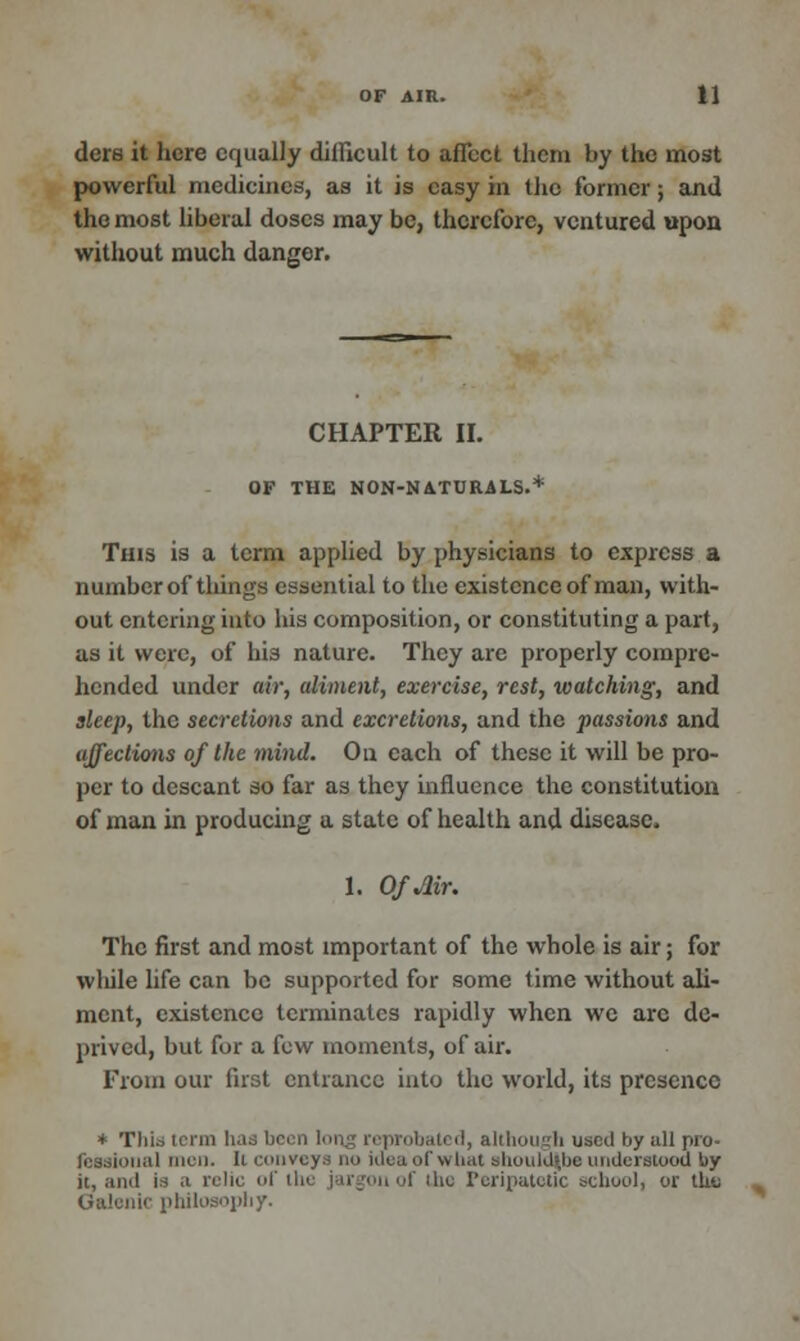 dcrs it here equally difficult to affect them by the most powerful medicines, as it is easy in the former; and the most liberal doses may be, therefore, ventured upon without much danger. CHAPTER II. OF THE NON-NATURALS.* This is a term applied by physicians to express a number of things essential to the existence of man, with- out entering into his composition, or constituting a part, as it were, of his nature. They are properly compre- hended under air, aliment, exercise, rest, watching, and sleep, the secretions and excretions, and the passions and affections of the mind. On each of these it will be pro- per to descant so far as they influence the constitution of man in producing a state of health and disease. 1. Of Mr. The first and most important of the whole is air; for wliile life can be supported for some time without ali- ment, existence terminates rapidly when we arc de- prived, but for a few moments, of air. From our first entrance into the world, its presence * This term has been long reprobated, although used by all pro- fessional men. li conveys no idea of what should|be understood by it, and is a relic of the jargon of <Uc Peripatetic school, or tbii Galenic philosophy.
