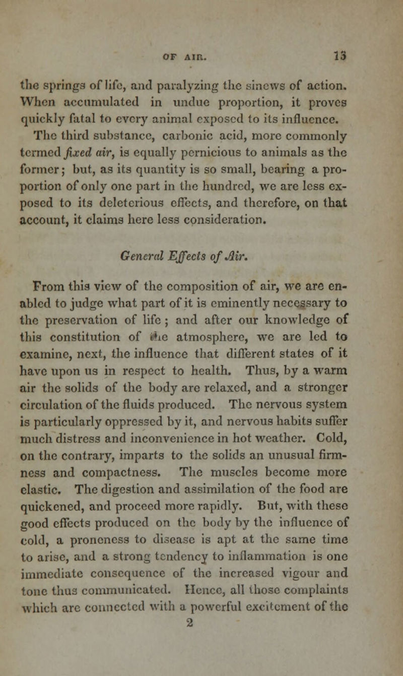 tlic springs of life, and paralyzing the sinews of action. When accumulated in undue proportion, it proves quickly fatal to every animal exposed to its influence. The third substance, carbonic acid, more commonly termed fixed air, is equally pernicious to animals as the former; but, as its quantity is so small, bearing a pro- portion of only one part in the hundred, we are less ex- posed to its deleterious effects, and therefore, on that account, it claims here less consideration. General Effects of Mr. From this view of the composition of air, we are en- abled to judge what part of it is eminently necessary to the preservation of life ; and after our knowledge of this constitution of «*ie atmosphere, we are led to examine, next, the influence that different states of it have upon us in respect to health. Thus, by a warm air the solids of the body are relaxed, and a stronger circulation of the fluids produced. The nervous system is particularly oppressed by it, and nervous habits suffer much distress and inconvenience in hot weather. Cold, on the contrary, imparts to the solids an unusual firm- ness and compactness. The muscles become more elastic. The digestion and assimilation of the food are quickened, and proceed more rapidly. But, with these good effects produced on the body by the influence of cold, a proneness to disease is apt at the same time to arise, and a strong tendency to inflammation is one immediate consequence of the increased vigour and tone thus communicated. Hence, all those complaints which arc connected with a powerful excitement of the