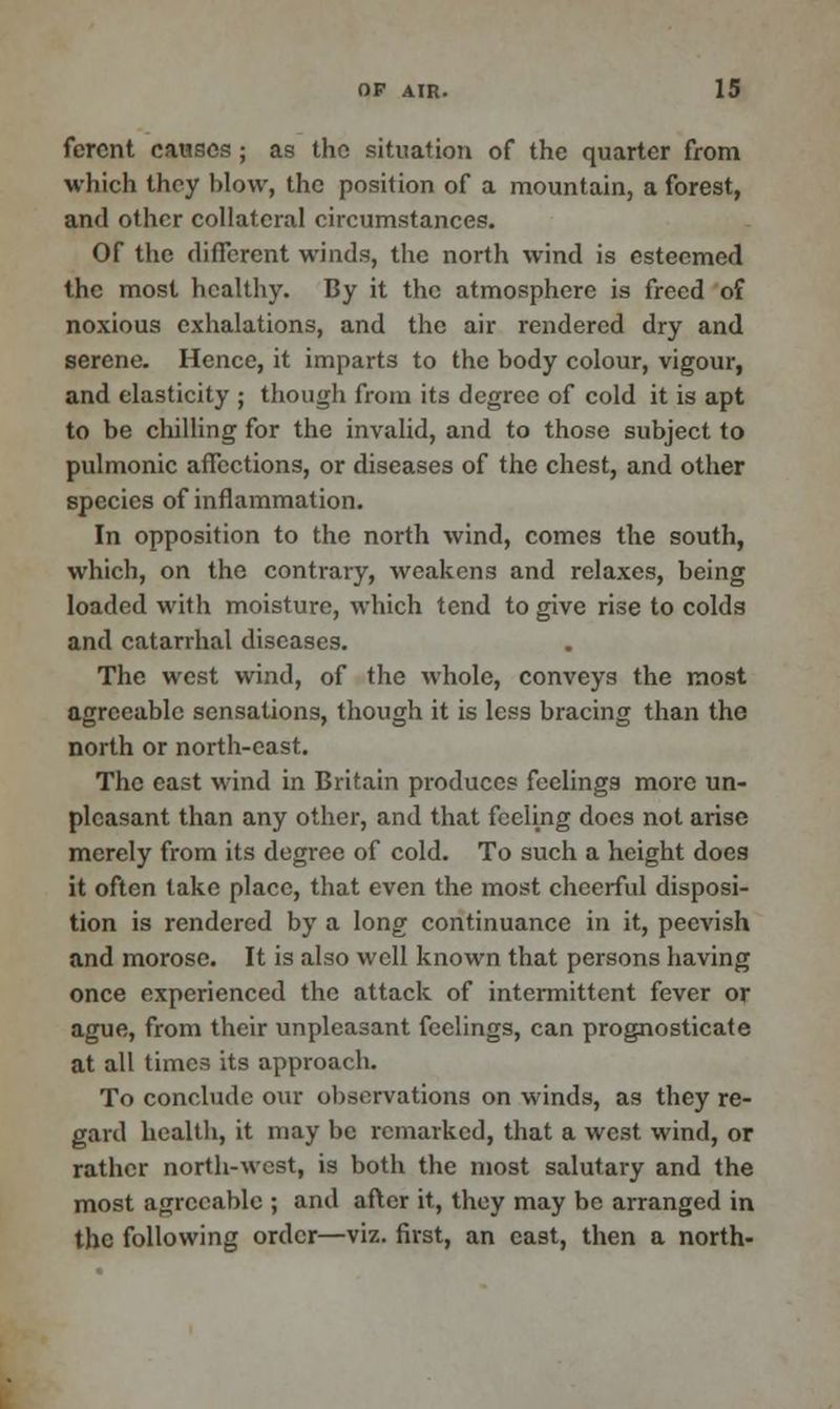 fercnt causes; as the situation of the quarter from which they blow, the position of a mountain, a forest, and other collateral circumstances. Of the different winds, the north wind is esteemed the most healthy. By it the atmosphere is freed of noxious exhalations, and the air rendered dry and serene. Hence, it imparts to the body colour, vigour, and elasticity ; though from its degree of cold it is apt to be chilling for the invalid, and to those subject to pulmonic affections, or diseases of the chest, and other species of inflammation. In opposition to the north wind, comes the south, which, on the contrary, weakens and relaxes, being loaded with moisture, which tend to give rise to colds and catarrhal diseases. The west wind, of the whole, conveys the most agreeable sensations, though it is less bracing than the north or north-east. The east wind in Britain produces feelings more un- pleasant than any other, and that feeling docs not arise merely from its degree of cold. To such a height does it often take place, that even the most cheerful disposi- tion is rendered by a long continuance in it, peevish and morose. It is also well known that persons having once experienced the attack of intermittent fever or ague, from their unpleasant feelings, can prognosticate at all times its approach. To conclude our observations on winds, as they re- gard health, it may be remarked, that a west wind, or rather north-west, is both the most salutary and the most agreeable ; and after it, they may be arranged in the following order—viz. first, an cast, then a north-