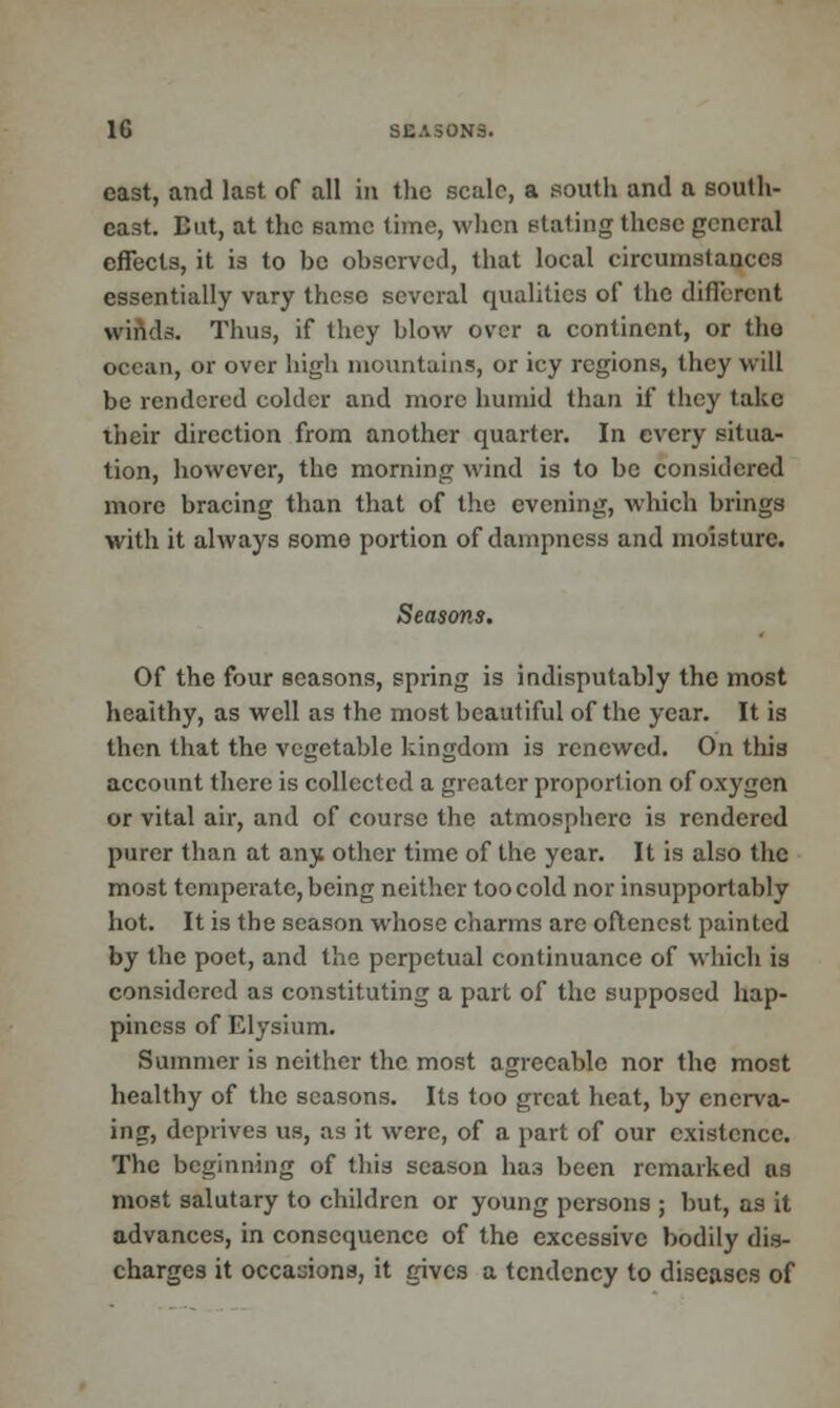 cast, and last of all in the scale, a south and a south- east. But, at the same time, when stating these general effects, it is to be observed, that local circumstances essentially vary these several qualities of the different winds. Thus, if they blow over a continent, or the ocean, or over high mountains, or icy regions, they will be rendered colder and more humid than if they take their direction from another quarter. In every situa- tion, however, the morning wind is to be considered more bracing than that of the evening, which brings with it always some portion of dampness and moisture. Seasons. Of the four seasons, spring is indisputably the most heaithy, as well as the most beautiful of the year. It is then that the vegetable kingdom is renewed. On this account there is collected a greater proportion of oxygen or vital air, and of course the atmosphere is rendered purer than at any other time of the year. It is also the most temperate, being neither too cold nor insupportably hot. It is the season whose charms are oftencst painted by the poet, and the perpetual continuance of which is considered as constituting a part of the supposed hap- piness of Elysium. Summer is neither the most agreeable nor the most healthy of the seasons. Its too great heat, by encrva- ing, deprives us, as it were, of a part of our existence. The beginning of this season has been remarked as most salutary to children or young persons ; but, as it advances, in consequence of the excessive bodily dis- charges it occa-jions, it gives a tendency to diseases of