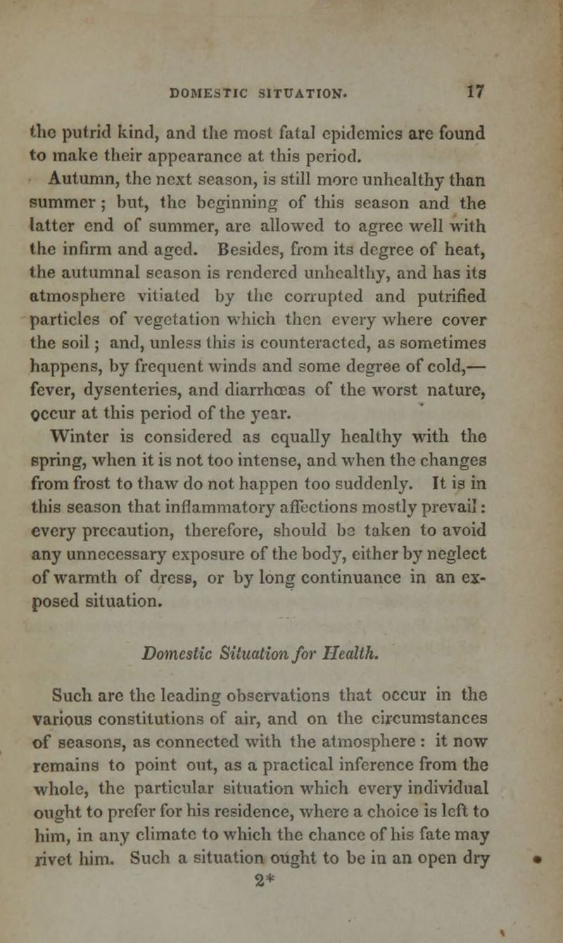 the putrid kind, and the most fatal epidemics are found to make their appearance at this period. Autumn, the next season, is still more unhealthy than summer; but, the beginning of this season and the latter end of summer, are allowed to agree well with the infirm and aged. Besides, from its degree of heat, the autumnal season is rendered unhealthy, and has its atmosphere vitiated by the corrupted and putrified particles of vegetation which then every where cover the soil; and, unless this is counteracted, as sometimes happens, by frequent winds and some degree of cold,— fever, dysenteries, and diarrhoeas of the worst nature, Occur at this period of the year. Winter is considered as equally healthy with the spring, when it is not too intense, and when the changes from frost to thaw do not happen too suddenly. It is in this season that inflammatory affections mostly prevail: every precaution, therefore, should be taken to avoid any unnecessary exposure of the body, either by neglect of warmth of dress, or by long continuance in an ex- posed situation. Domestic Situation for Health. Such are the leading observations that occur in the various constitutions of air, and on the circumstances of seasons, as connected with the atmosphere : it now remains to point out, as a practical inference from the whole, the particular situation which every individual ought to prefer for his residence, where a choice is left to him, in any climate to which the chance of his fate may rivet him. Such a situation ought to be in an open dry 2*
