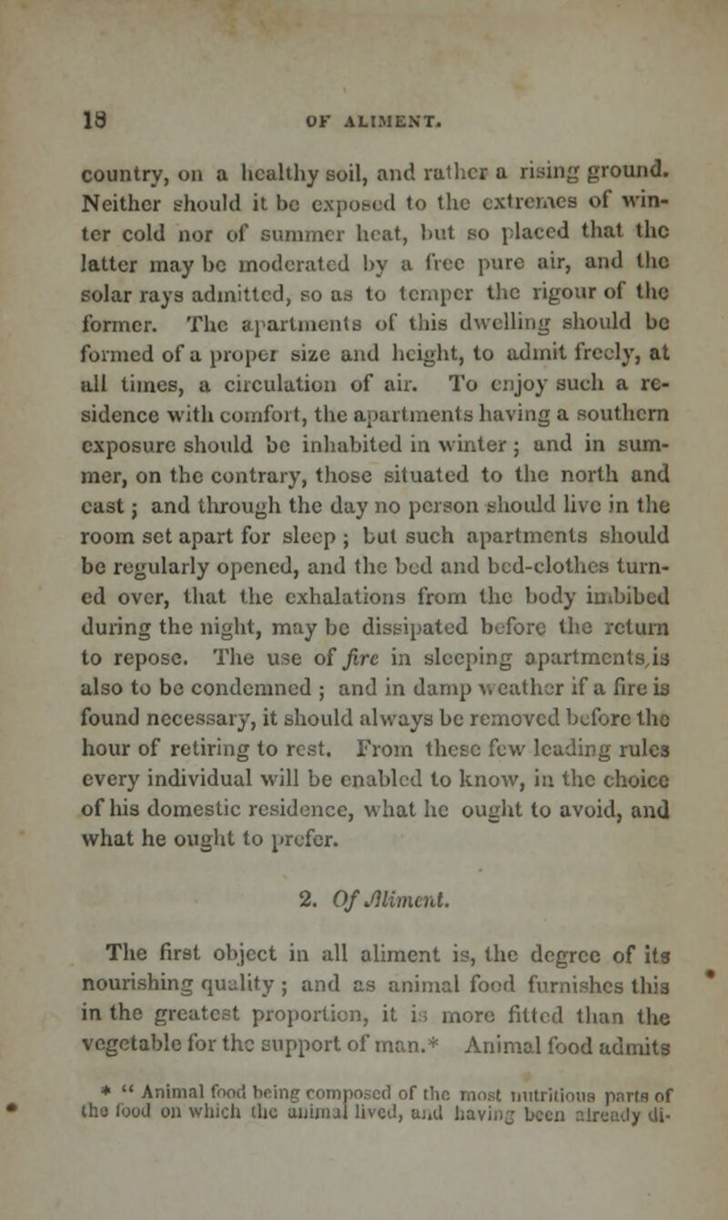 country, on a healthy soil, and rather a rising ground. Neither should it be exposed to the extremes of win- ter cold nor of summer heat, but so placed that the latter may be moderated by a dec pure air, and the solar rays admitted, so as to temper the rigour of the former. The apartments of this dwelling should be formed of a propel size and height, to admit freely, at all times, a circulation of air. To enjoy such a re- sidence with comfort, the apartments having a southern exposure should be inhabited in winter ; and in sum- mer, on the contrary, those situated to the north and east; and through the day no person should live in the room set apart for sleep ; but such apartments should be regularly opened, and the bed and bed-clothes turn- ed over, that the exhalations from the body imbibed during the night, may be dissipated before the return to repose. The use of fire in sleeping opartmentsjs also to be condemned ; and in damp v. eather if a fire is found necessary, it should always be removed bufore the hour of retiring to rest. From these few leading rules every individual will be enabled to know, in the choice of his domestic residence, what he ought to avoid, and what he ought to prefer. 2. Of Aliment. The first object in all aliment is, the degree of its nourishing quality ; and as animal food furnishes this in the greatest proportion, it is more fitted than the vegetable for the support of man.* Animal food admits * Animal food being composed of the most nutritious parts of tho food on which the animal lived, and havi, ly di-
