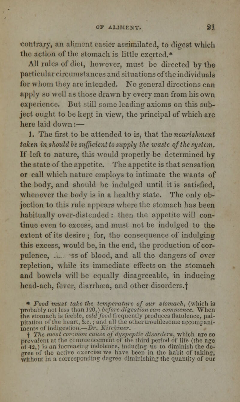 contrary, an aliment easier assimilated, to digest which the action of the stomach is little exerted.* All rules of diet, however, must be directed by the particular circumstances and situations of the individuals for whom they arc intended. No general directions can apply so well as those drawn by every man from his own experience. But still some leading axioms on this sub- ject ought to be kept in view, the principal of which arc here laid down:— 1. The first to be attended to is, that the nourishment taken in should be sufficient to supply the waste of the system. If left to nature, tins would properly be determined by the state of the appetite. The appetite is that sensation or call which nature employs to intimate the wants of the body, and should be indulged until it is satisfied, whenever the body is in a healthy state. The only ob- jection to this rule appears where the stomach has been habitually over-distended : then the appetite will con- tinue even to excess, and must not be indulged to the extent of its desire ; for, the consequence of indulging this excess, would be, in the end, the production of cor- pulence, ... -ss of blood, and all the dangers of over repletion, while its immediate effects on the stomach and bowels will be equally disagreeable, in inducing head-ach, fever, diarrhoea, and other disorders.f * Food must take the. temperature of our stomach, (which is probably not less than 120,) before digestion can commence. When the stomach is feeble, cold food frequently produces flatulence, pal- pitation of the heart, &c.; and all the other troublesome accompani- ments of indigestion.—Dr. Kitchiner. f The most common cau..i_ of dyspeptic disorders, which are so prevalent at fhe commencement of the third period of life (the age of -12,) i; an increasing indolence, inducing u.s to diminish the de- gree of the active exercise we have been in the habit of taking, without in a corresponding- degree diminishing the quantity of our