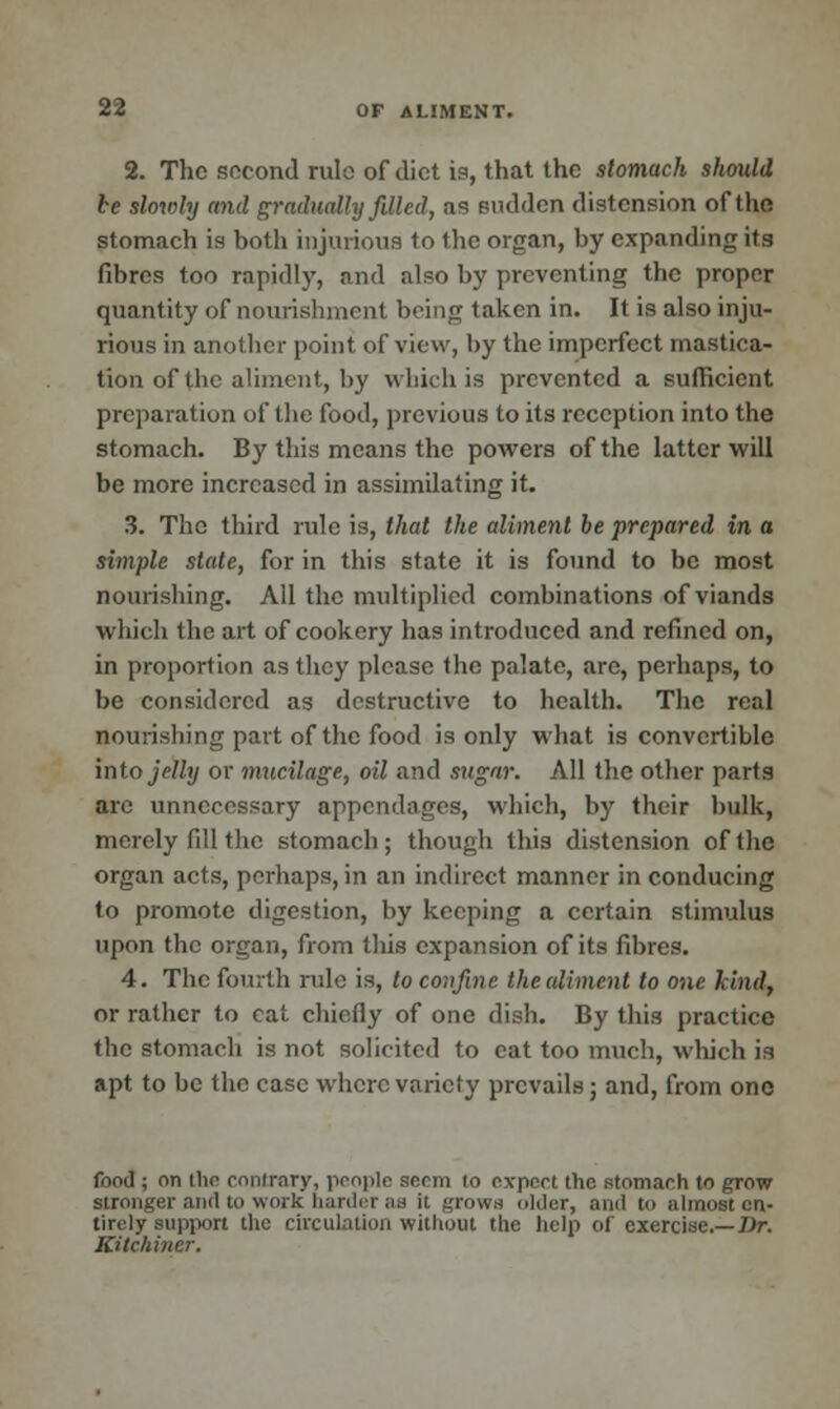 2. The second rule of diet is, that the stomach should be slowly and gradually filled, as sudden distension of the stomach is both injurious to Ihe organ, by expanding its fibres too rapidly, and also by preventing the proper quantity of nourishment being taken in. It is also inju- rious in another point of view, by the imperfect mastica- tion of the aliment, by which is prevented a sufficient preparation of the food, previous to its reception into the stomach. By this means the powers of the latter will be more increased in assimilating it. 3. The third rule is, that the aliment be prepared in a simple state, for in this state it is found to be most nourishing. All the multiplied combinations of viands which the art of cookery has introduced and refined on, in proportion as they please the palate, are, perhaps, to be considered as destructive to health. The real flourishing part of the food is only what is convertible into jelly or mucilage, oil and sugar. All the other parts arc unnecessary appendages, which, by their bulk, merely fill the stomach; though this distension of the organ acts, perhaps, in an indirect manner in conducing to promote digestion, by keeping a certain stimulus upon the organ, from this expansion of its fibres. 4. The fourth rule is, to confine the aliment to one kind, or rather to cat chiefly of one dish. By this practice the stomach is not solicited to eat too much, which is apt to be the case where variety prevails; and, from one food ; on the contrary, people seem to expert the stomach to grow stronger and to work harder as it grows older, and to almost en- tirely support the circulation without the help of exercise.—Dr. KUchiner.