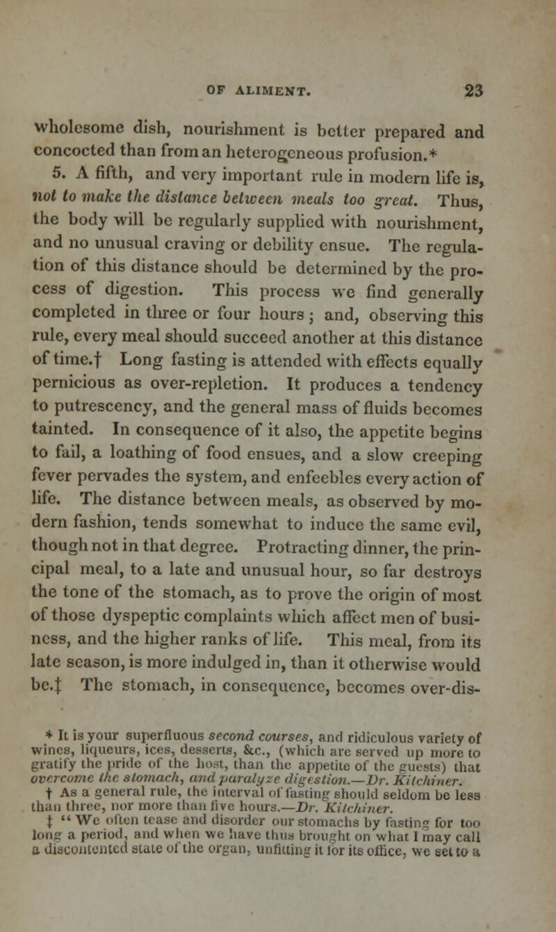 wholesome dish, nourishment is better prepared and concocted than from an heterogeneous profusion.* 5. A fifth, and very important rule in modern life is, not to make the distance between meals too great. Thus, the body will be regularly supplied with nourishment, and no unusual craving or debility ensue. The regula- tion of this distance should be determined by the pro- cess of digestion. This process we find generally completed in tliree or four hours ; and, observing this rule, every meal should succeed another at this distance of time.f Long fasting is attended with effects equally pernicious as over-repletion. It produces a tendency to putrescency, and the general mass of fluids becomes tainted. In consequence of it also, the appetite begins to fail, a loathing of food ensues, and a slow creeping fever pervades the system, and enfeebles every action of life. The distance between meals, as observed by mo- dern fashion, tends somewhat to induce the same evil, though not in that degree. Protracting dinner, the prin- cipal meal, to a late and unusual hour, so far destroys the tone of the stomach, as to prove the origin of most of those dyspeptic complaints which affect men of busi- ness, and the higher ranks of life. This meal, from its late season, is more indulged in, than it otherwise would bc.J The stomach, in consequence, becomes over-dis- * It is your superfluous second courses, and ridiculous variety of wines, liqueurs, ices, desserts, &c, (which are solved up more to gratify the pride of the host, than the appetite of the guests) that overcome the stomach, and paralyze digestion.—Dr. Kitchiner. f As a general rule, the interval of fasting should seldom be less than three, nor more than five hours.—Dr. Kitchiner. \ We often lease and disorder our stomachs by fasting for too long a period, and when we have thus brought on what lmay call a discontented state of the organ, unfitting it lbr its office, we set to a