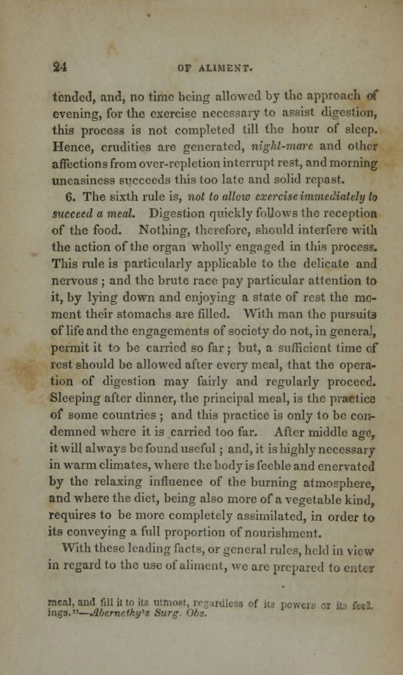 tended, and, no time being allowed by the approach of evening, for the exercise necessary to assist digestion, this process is not completed till the hour of sleep. Hence, crudities arc generated, night-mare and other affections from over-repletion interrupt rest, and morning uneasiness succeeds this too late and solid repast. 6. The sixth rule is, not to ulloxo exercise immediately to succeed a meal. Digestion quickly foUows the reception of the food. Nothing, therefore, should interfere with the action of the organ wholly engaged in this process. This rule is particularly applicable to the delicate and nervous ; and the brute race pay particular attention to it, by lying down and enjoying a state of rest the mo- ment their stomachs are filled. With man the pursuits of life and the engagements of society do not, in general, permit it to be carried so far; but, a sufficient time of rest should be allowed after every meal, that the opera- tion of digestion may fairly and regularly proceed. Sleeping after dinner, the principal meal, is the practice of some countries ; and this practice is only to be con- demned where it is carried too far. After middle ago, it will always be found useful ; and, it is highly necessary in warm climates, where the body is feeble and enervated by the relaxing influence of the burning atmosphere, and where the diet, being also more of a vegetable kind, requires to be more completely assimilated, in order to its conveying a full proportion of nourishment. With these leading facts, or general rules, held in view in regard to the use of aliment, we arc prepared to enter meal, and fill ii to its utmost, regardless of its powers - mg3.—Mcrnr!tk!/'s Surg. Obs.