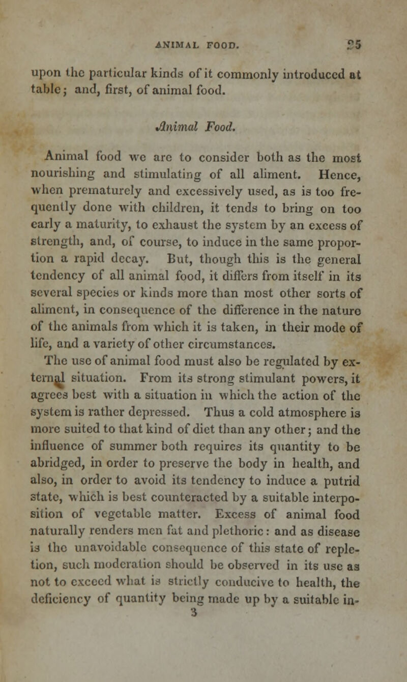 upon the particular kinds of it commonly introduced at table; and, first, of animal food. •Animal Food. Animal food we are to consider both as the most nourishing and stimulating of all aliment. Hence, when prematurely and excessively used, as is too fre- quently done with children, it tends to bring on too early a maturity, to exhaust the system by an excess of strength, and, of course, to induce in the same propor- tion a rapid decay. But, though this is the general tendency of all animal food, it differs from itself in its several species or kinds more than most other sorts of aliment, in consequence of the difference in the nature of the animals from which it is taken, in their mode of life, and a variety of other circumstances. The use of animal food must also be regulated by ex- ternal situation. From its strong stimulant powers, it agrees best with a situation in which the action of the system is rather depressed. Thus a cold atmosphere is more suited to that kind of diet than any other; and the influence of summer both requires its quantity to be abridged, in order to preserve the body in health, and also, in order to avoid its tendency to induce a putrid state, which is best counteracted by a suitable interpo- sition of vegetable matter. Excess of animal food naturally renders men fat and plethoric: and as disease is the unavoidable consequence of this state of reple- tion, such moderation should be observed in its use as not to exceed what is strictly conducive to health, the deficiency of quantity being made up by a suitable in- 3