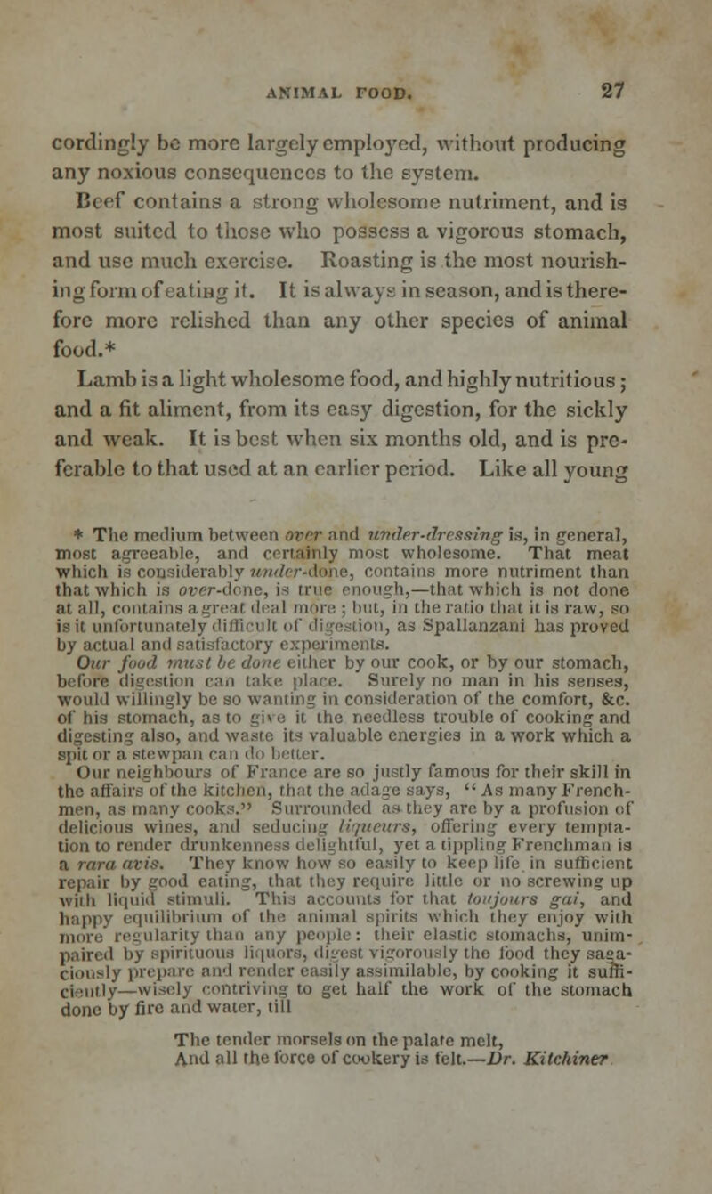 cordingly be more largely employed, without producing any noxious consequences to the system. Beef contains a strong wholesome nutriment, and is most suited to those who possess a vigorous stomach, and use much exercise. Roasting is the most nourish- ing form oft atmg it. It is always in season, and is there- fore more relished than any other species of animal food.* Lamb is a light wholesome food, and highly nutritious; and a fit aliment, from its easy digestion, for the sickly and weak. It is best when six months old, and is pre- ferable to that used at an earlier period. Like all young * The medium between over and under-dressing is, in general, most agreeable, and certainly mo.-t wholesome. That meat which is considerably iwitfer-dttne, contains more nutriment than that which is over-done, i b,—that which is not clone nt all, contains agrea but, in the ratio that il is raw, so infortunately difficult of digestion, as Spallanzani has proved by actual and satisfaci mts. Our food must be dune either by our cook, or by our stomach, before digestion can take place. Surely no man in his senses, would willingly be so wanting in consideration of the comfort, &c. of his stomach, as to give it the needless trouble of cooking and digesting also, and waste its valuable energies in a work which a spit or a stewpan can do better. Our neighbours ol so justly famous for their skill in the affairs of the kitchen, that the adage says,  As many French- men, as many cooks. Surrounded as they are by a profusion of delicious wines, and sedui t, offering every tempta- tion to render drunkenness delightful, yet a tippling Frenchman is a rtira avis. They know how so easily to keep life in sufficient repair by good eating, that they require little or no screwing up with liquid stimuli. This accounts for that toujoura gai, and happy equilibrium of tin', animal spirits which they enjoy with more regularity than any people: their elastic stomachs, unim- paired by spirituous liquors, digesl rigorously the food they saga- ciously prepare; and render easily assimilable, by cooking it suffi- ciently—wisely contriving to get half the work of the stomach done by fire and water, till The tender morsels on the palate melt, And all the force of cookery is felt.—Dr. Kitckiner
