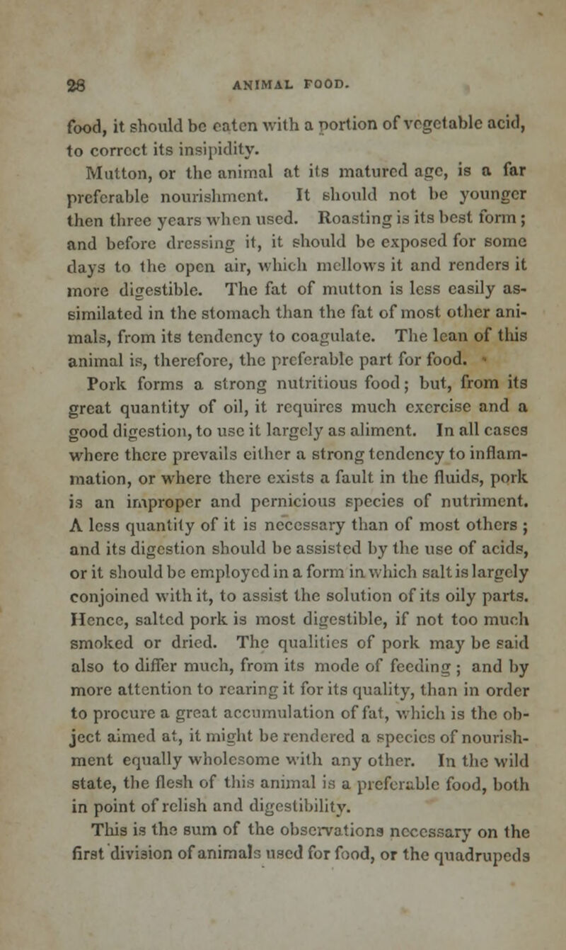 food, it should be oaten with a portion of vegetable acid, to correct its insipidity. Mutton, or the animal at its matured age, is a far preferable nourishment. It should not be younger then three years when used. Roasting is its best form ; and before dressing it, it should be exposed for some clays to the open air, which mellows it and renders it more digestible. The fat of mutton is less easily as- similated in the stomach than the fat of most other ani- mals, from its tendency to coagulate. The lean of this animal is, therefore, the preferable part for food. Pork forms a strong nutritious food; but, from its great quantity of oil, it requires much exercise and a good digestion, to use it largely as aliment. In all cases where there prevails cither a strong tendency to inflam- mation, or where there exists a fault in the fluids, pork is an improper and pernicious species of nutriment. A less quantity of it is necessary than of most others ; and its digestion should be assisted by the use of acids, or it should be employed in a form in which salt is largely conjoined with it, to assist the solution of its oily parts. Hence, salted pork is most digestible, if not too much smoked or dried. The qualities of pork may be said also to differ much, from its mode of feeding ; and by more attention to rearing it for its quality, than in order to procure a great accumulation of fat, which is the ob- ject aimed at, it might be rendered a species of nourish- ment equally wholesome with any other. In the wild state, the flesh of this animal is a preferable food, both in point of relish and digestibility. This is the sum of the observations necessary on the first division of animals used for food, or the quadrupeds