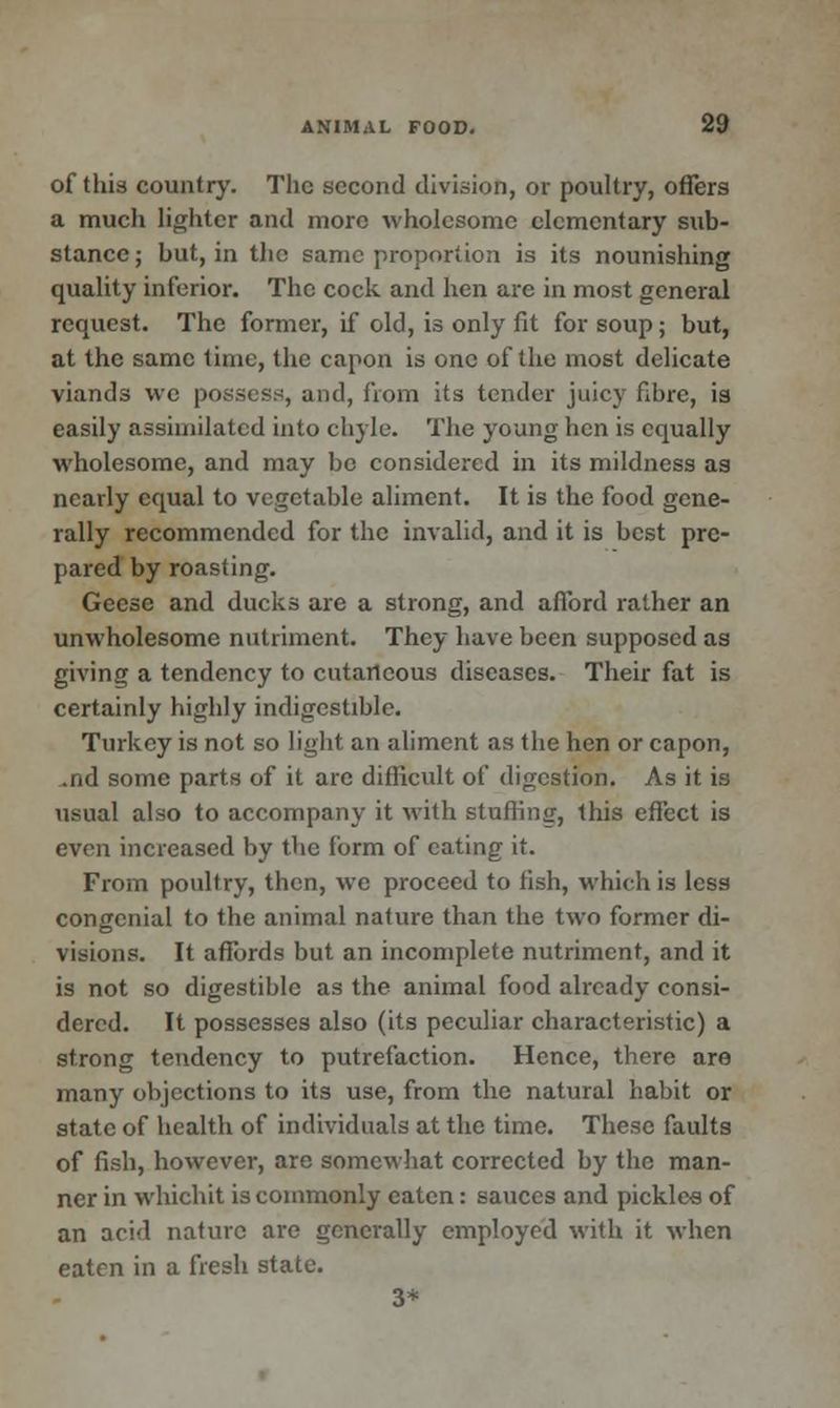 of this country. The second division, or poultry, offers a much lighter and more wholesome elementary sub- stance ; but, in the same proportion is its nounishing quality inferior. The cock and hen arc in most general request. The former, if old, is only fit for soup; but, at the same time, the capon is one of the most delicate viands we possess, and, from its tender juicy fibre, is easily assimilated into chyle. The young hen is equally wholesome, and may be considered in its mildness as nearly equal to vegetable aliment. It is the food gene- rally recommended for the invalid, and it is best pre- pared by roasting. Geese and ducks arc a strong, and afford rather an unwholesome nutriment. They have been supposed as giving a tendency to cutaneous diseases. Their fat is certainly highly indigestible. Turkey is not so light an aliment as the hen or capon, .nd some parts of it are difficult of digestion. As it is usual also to accompany it with stuffing, this effect is even increased by the form of eating it. From poultry, then, we proceed to fish, which is less congenial to the animal nature than the two former di- visions. It affords but an incomplete nutriment, and it is not so digestible as the animal food already consi- dered. It possesses also (its peculiar characteristic) a strong tendency to putrefaction. Hence, there are many objections to its use, from the natural habit or state of health of individuals at the time. These faults of fish, however, are somewhat corrected by the man- ner in whichit is commonly eaten: sauces and pickles of an acid nature are generally employed with it when eaten in a fresh state. 3*
