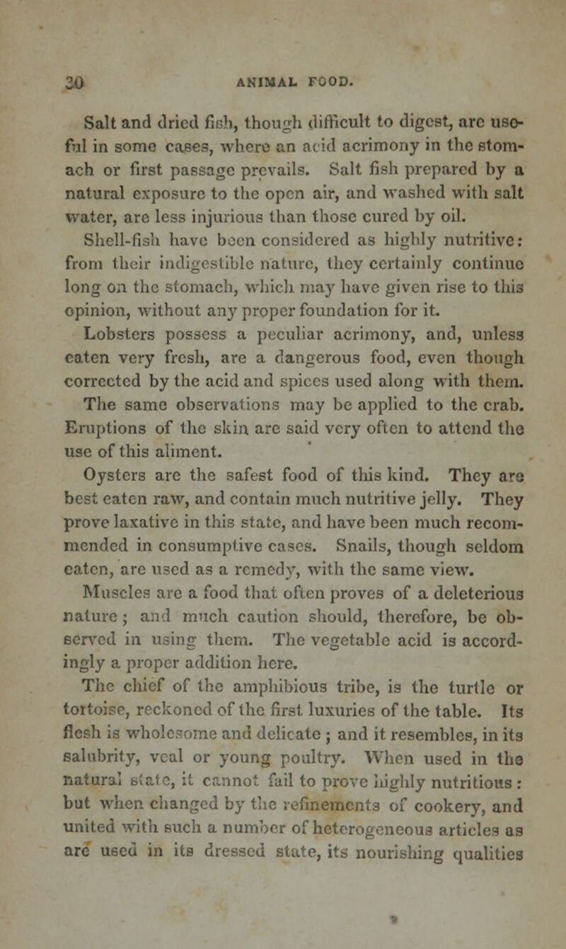Salt and dried fir,}), though difficult to digest, arc use- ful in some cases, where an acid acrimony in the stom- ach or first passage prevails. Salt fish prepared by a natural exposure to the open air, and washed with salt water, arc less injurious than those cured by oil. Shell-fish have boon considered as highly nutritive: from their indigestible nature, they certainly continue long on the stomach, which may have given rise to this opinion, without any proper foundation for it. Lobsters possess a peculiar acrimony, and, unless oaten very fresh, are a dangerous food, even though corrected by the acid and spices used along with thorn. The same observations may be applied to the crab. Eruptions of the skin are said very often to attend the use of this aliment. Oysters are the safest food of this kind. They are best eaten raw, and contain much nutritive jelly. They prove laxative in this state, and have been much recom- mended in consumptive cases. Snails, though seldom eaten, arc used as a remedy, with the same view. Muscles are a food that often proves of a deleterious nature; and much caution should, therefore, be ob- served in using them. The vegetable acid is accord- ingly a proper addition here. The chief of the amphibious tribe, is the turtle or tortoise, reckoned of the first luxuries of the table. Its flesh is wholc.-omc and delicate ; and it resembles, in its salubrity, veal or young poultry. When used in the natural state, it cannot fail to prove highly nutritious : but when changed by the refinements of cookery, and united with such a number of heterogeneous articles as are used in its dressed state, its nourishing qualities