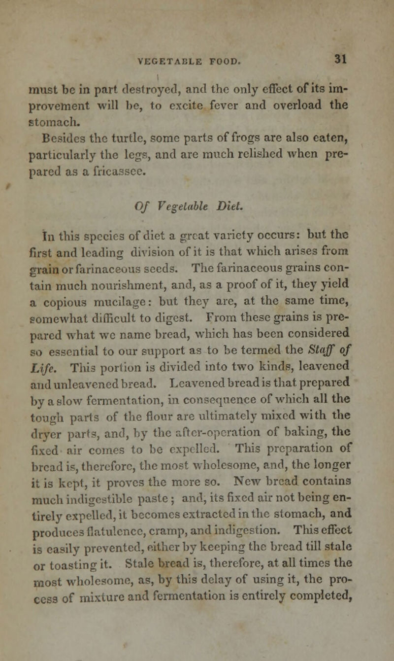 must be in part destroyed, and the only effect of its im- provement will be, to excite fever and overload the stomach. Besides the turtle, some parts of frogs are also eaten, particularly the legs, and are ranch relished when pre- pared as a fricassee. Of Vegetable Diet. In this species of diet a great variety occurs: but the first and leading division of it is that which arises from grain or farinaceous seeds. The farinaceous grains con- tain much nourishment, and, as a proof of it, they yield a copious mucilage: but they are, at the same time, somewhat difficult to digest. From these grains is pre- pared what we name bread, which has been considered so essential to our support as to be termed the Stajf of Life. This portion is divided into two kinds, leavened and unleavened bread. Leavened bread is that prepared by a slow fermentation, in consequence of which all the tough parts of the flour are ultimately mixed with the dryer parts, and, by the after-operation of baking, the fixed air comes to be expelled. This preparation of bread is, therefore, the most wholesome, and, the longer it is kept, it proves the more so. New bread contains much indigestible paste ; and, its fixed air not being en- tirely expelled, it becomes extracted in the stomach, and produces flatulence, cramp, and indigestion. This effect is easily prevented, either by keeping the bread till stale or toasting it. Stale bread is, therefore, at all times the most wholesome, as, by this delay of using it, the pro- cess of mixture and fermentation is entirely completed,