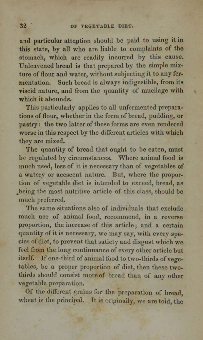 and particular attention should be paid to using it in this state, by all who are liable to complaints of the stomach, which are readily incurred by this cause. Unleavened bread is that prepared by the simple mix- ture of flour and water, without subjecting it to any fer- mentation. Such bread is always indigestible, from its viscid nature, and from the quantity of mucilage with which it abounds. This particularly applies to all unfermented prepara- tions of flour, whether in the form of bread, pudding, or pastry: the two latter of these forms are even rendered worse in this respect by the different articles with which they are mixed. The quantity of bread that ought to be eaten, must be regulated by circumstances. Where animal food is much used, less of it is necessary than of vegetables of a watery or acescent nature. But, where the propor- tion of vegetable diet, is intended to exceed, bread, as .being the most nutritive article of this class, should be much preferred. The same situations also of individuals that exclude much use of animal food, recommend, in a reverse proportion, the increase of this article; and a certain quantity of it is necessary, we may say, with every spe- cies of diet, to prevent that satiety and disgust which we feel from the long continuance of every other article but itself. If one-third of animal food to two-thirds of vege- tables, be a proper proportion of diet, then these two- thirds should consist more of bread than of any other vegetable preparation. Of the different grains for the preparation of bread, wheat is the principal. It is originally, we arc told, the