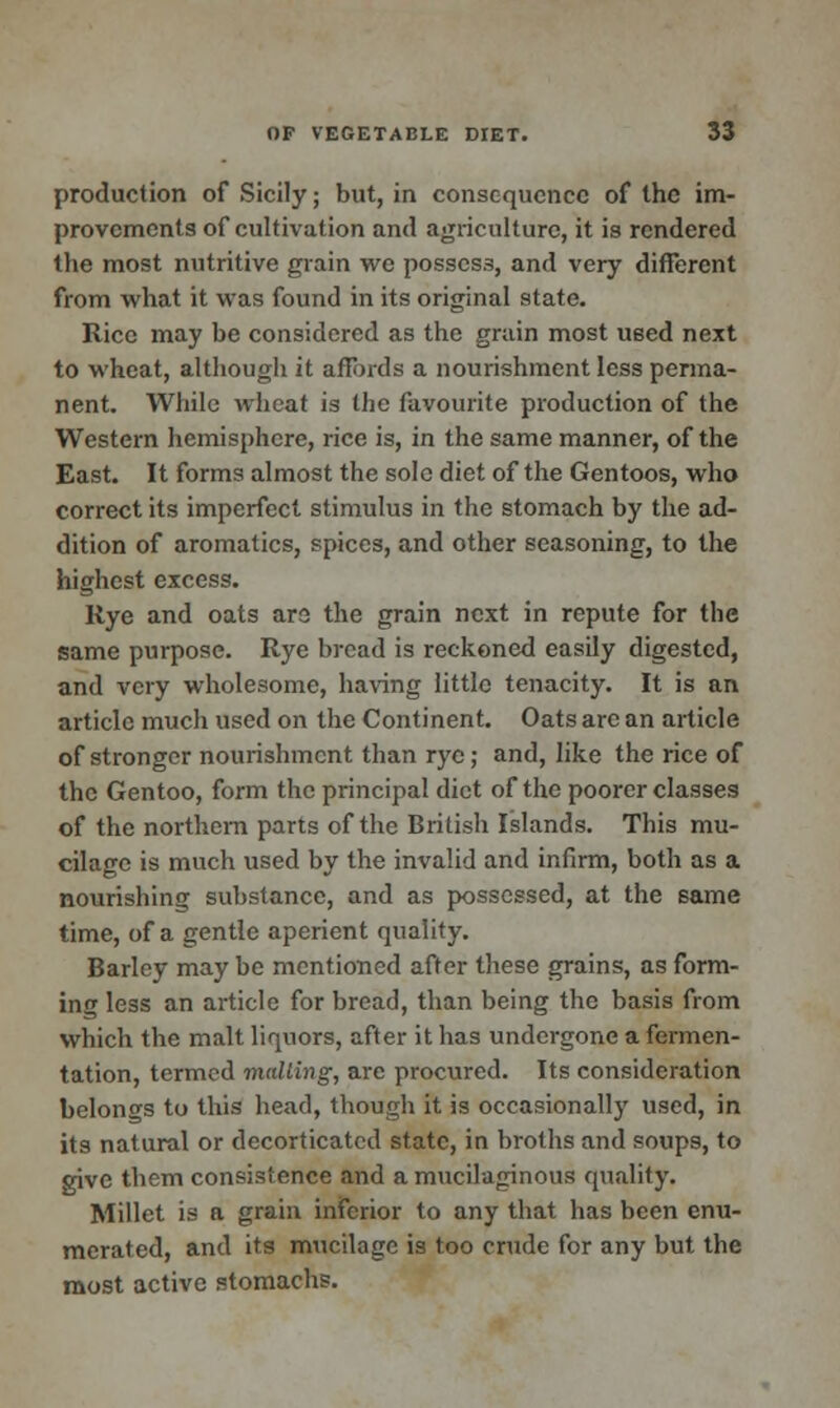 production of Sicily; but, in consequence of the im- provements of cultivation and agriculture, it is rendered the most nutritive grain we possess, and very different from what it was found in its original state. Rice may be considered as the grain most ueed next to wheat, although it affords a nourishment less perma- nent. While wheat is the favourite production of the Western hemisphere, rice is, in the same manner, of the East. It forms almost the sole diet of the Gentoos, who correct its imperfect stimulus in the stomach by the ad- dition of aromatics, spices, and other seasoning, to the highest excess. Rye and oats are the grain next in repute for the same purpose. Rye bread is reckoned easily digested, and very wholesome, having little tenacity. It is an article much used on the Continent. Oats are an article of stronger nourishment than rye; and, like the rice of the Gentoo, form the principal diet of the poorer classes of the northern parts of the British Islands. This mu- cilage is much used by the invalid and infirm, both as a nourishing substance, and as possessed, at the same time, of a gentle aperient quality. Barley may be mentioned after these grains, as form- ing less an article for bread, than being the basis from which the malt liquors, after it has undergone a fermen- tation, termed mailing, are procured. Its consideration belongs to this head, though it is occasionally used, in its natural or decorticated state, in broths and soups, to give them consistence and a mucilaginous quality. Millet is a grain inferior to any that has been enu- merated, and its mucilage is too crude for any but the most active stomachs.