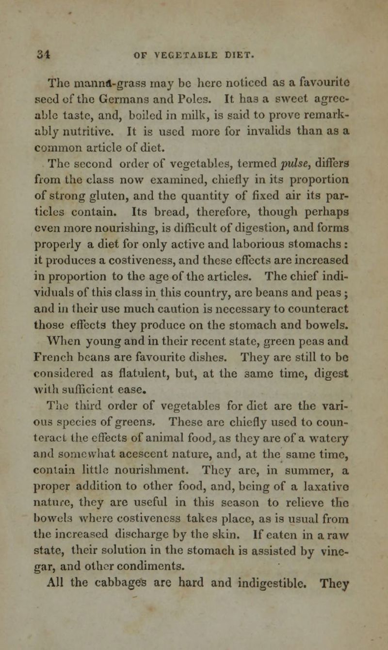 The mannft-grass may be here noticed as a favourite seed of the Germans and Poles. It has a sweet agree- able taste, and, boiled in milk, is said to prove remark- ably nutritive. It is used more for invalids than as a common article of diet. The second order of vegetables, termed pulse, differs from the class now examined, chiefly in its proportion of strong gluten, and the quantity of fixed air its par- ticles contain. Its bread, therefore, though perhaps even more nourishing, is difficult of digestion, and forms properly a diet for only active and laborious stomachs : it produces a costiveness, and these effects are increased in proportion to the age of the articles. The chief indi- viduals of this class in this country, arc beans and peas; and in their use much caution is necessary to counteract those effects they produce on the stomach and bowels. When young and in their recent state, green peas and French beans are favourite dishes. They are still to bo considered as flatulent, but, at the 3ame time, digest with sufficient case. The third order of vegetables for diet are the vari- ous species of greens. These are chiefly used to coun- teract the effects of animal food, as they are of a watery and somewhat acescent nature, and, at the same time, contain little nourishment. They are, in summer, a proper addition to other food, and, being of a laxative nature, they arc useful in this season to relieve the bowels where costiveness takes place, as is usual from the increased discharge by the skin. If eaten in a raw state, their solution in the stomach is assisted by vine- gar, and other condiments. All the cabbages arc hard and indigestible. They